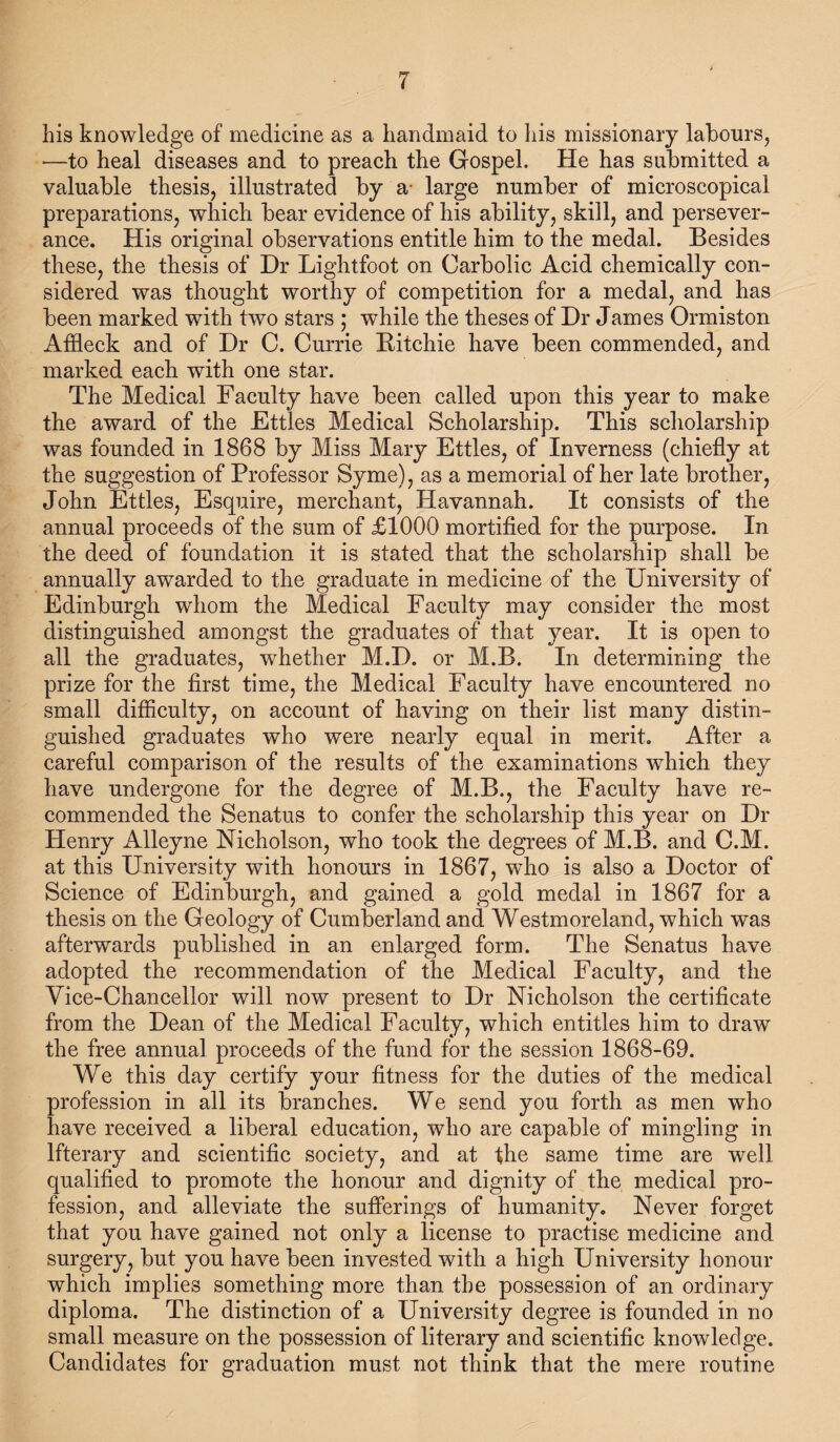 his knowledge of medicine as a handmaid to his missionary labours, —to heal diseases and to preach the Gospel. He has submitted a valuable thesis, illustrated by a- large number of microscopical preparations, which bear evidence of his ability, skill, and persever¬ ance. His original observations entitle him to the medal. Besides these, the thesis of Dr Lightfoot on Carbolic Acid chemically con¬ sidered was thought worthy of competition for a medal, and has been marked with two stars ; while the theses of Dr James Ormiston Affleck and of Dr C. Currie Bitchie have been commended, and marked each with one star. The Medical Faculty have been called upon this year to make the award of the Ettles Medical Scholarship. This scholarship was founded in 1868 by Miss Mary Ettles, of Inverness (chiefly at the suggestion of Professor Syme), as a memorial of her late brother, John Ettles, Esquire, merchant, Havannah. It consists of the annual proceeds of the sum of £1000 mortified for the purpose. In the deed of foundation it is stated that the scholarship shall be annually awarded to the graduate in medicine of the University of Edinburgh whom the Medical Faculty may consider the most distinguished amongst the graduates of that year. It is open to all the graduates, whether M.D. or M.B. In determining the prize for the first time, the Medical Faculty have encountered no small difficulty, on account of having on their list many distin¬ guished graduates who were nearly equal in merit. After a careful comparison of the results of the examinations which they have undergone for the degree of M.B., the Faculty have re¬ commended the Senatus to confer the scholarship this year on Dr Henry Alleyne Nicholson, who took the degrees of M.B. and C.M. at this University with honours in 1867, who is also a Doctor of Science of Edinburgh, and gained a gold medal in 1867 for a thesis on the Geology of Cumberland and Westmoreland, which was afterwards published in an enlarged form. The Senatus have adopted the recommendation of the Medical Faculty, and the Vice-Chancellor will now present to Dr Nicholson the certificate from the Dean of the Medical Faculty, which entitles him to draw the free annual proceeds of the fund for the session 1868-69. We this day certify your fitness for the duties of the medical profession in all its branches. We send you forth as men who have received a liberal education, who are capable of mingling in Ifterary and scientific society, and at the same time are well qualified to promote the honour and dignity of the medical pro¬ fession, and alleviate the sufferings of humanity. Never forget that you have gained not only a license to practise medicine and surgery, but you have been invested with a high University honour which implies something more than the possession of an ordinary diploma. The distinction of a University degree is founded in no small measure on the possession of literary and scientific knowledge. Candidates for graduation must not think that the mere routine