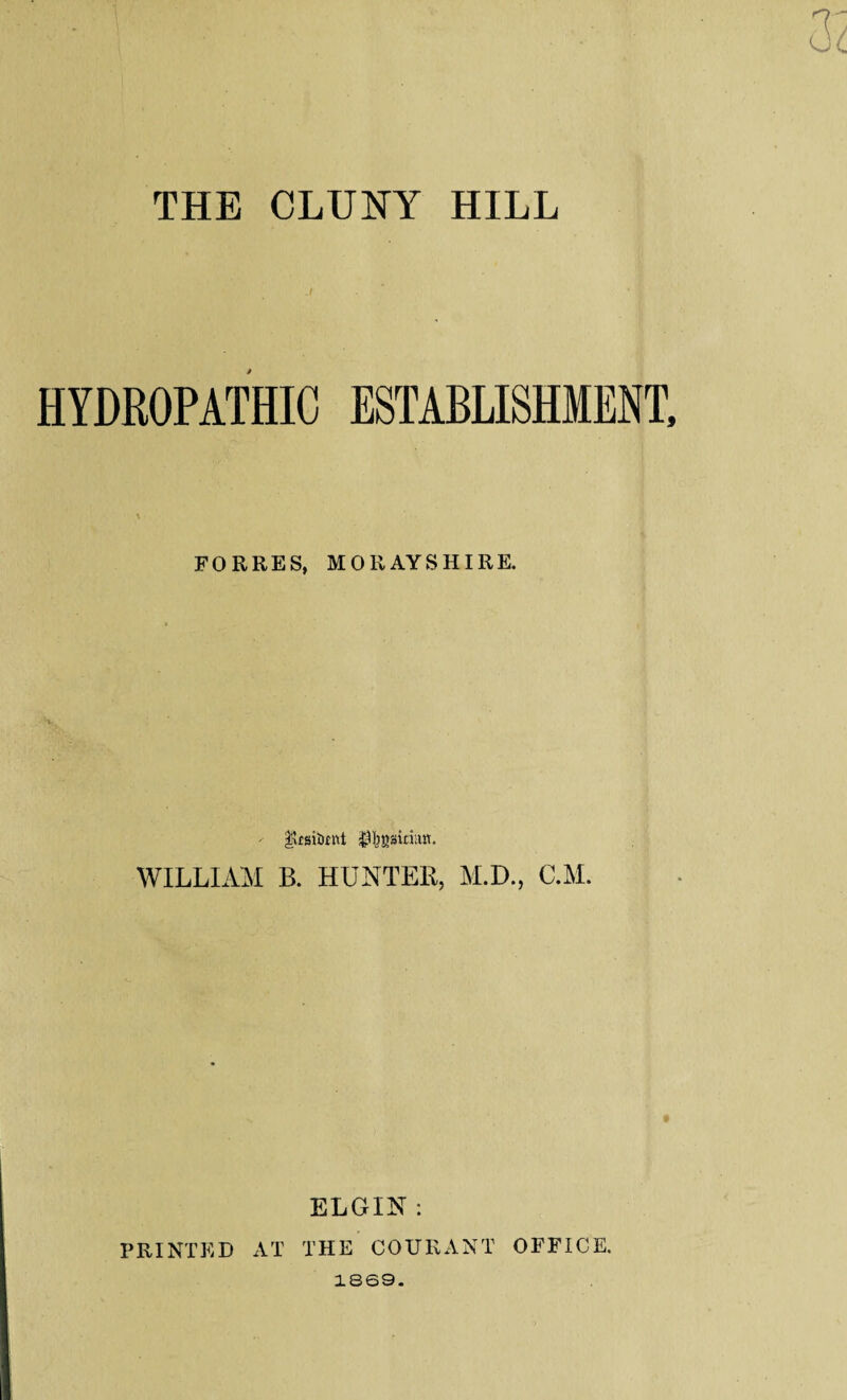 THE CLUNY HILL HYDROPATHIC ESTABLISHMENT, FORRES, MORAYSHIRE. - jfcUsitent ^Ijgsinan. WILLIAM B. HUNTER, M.D., C.M. ELGIN: PRINTED AT THE COURANT OFFICE. 1869.