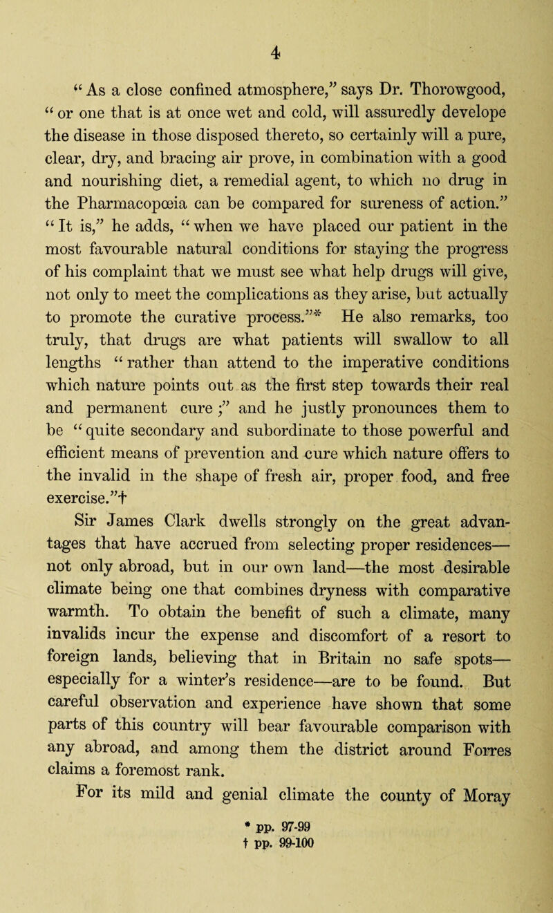 “ As a close confined atmosphere,” says Dr. Thorowgood, “ or one that is at once wet and cold, will assuredly develope the disease in those disposed thereto, so certainly will a pure, clear, dry, and bracing air prove, in combination with a good and nourishing diet, a remedial agent, to which no drug in the Pharmacopoeia can be compared for soreness of action.” “ It is,” he adds, “ when we have placed our patient in the most favourable natural conditions for staying the progress of his complaint that we must see what help drugs will give, not only to meet the complications as they arise, but actually to promote the curative process.”* He also remarks, too truly, that drugs are what patients will swallow to all lengths “ rather than attend to the imperative conditions which nature points out as the first step towards their real and permanent cure ;” and he justly pronounces them to be “ quite secondary and subordinate to those powerful and efficient means of prevention and cure which nature offers to the invalid in the shape of fresh air, proper food, and free exercise. ”f Sir James Clark dwells strongly on the great advan¬ tages that have accrued from selecting proper residences— not only abroad, but in our own land—the most desirable climate being one that combines dryness with comparative warmth. To obtain the benefit of such a climate, many invalids incur the expense and discomfort of a resort to foreign lands, believing that in Britain no safe spots— especially for a winter’s residence—are to be found. But careful observation and experience have shown that some parts of this country will bear favourable comparison with any abroad, and among them the district around Forres claims a foremost rank. For its mild and genial climate the county of Moray * pp. 97-99 t pp. 99-100