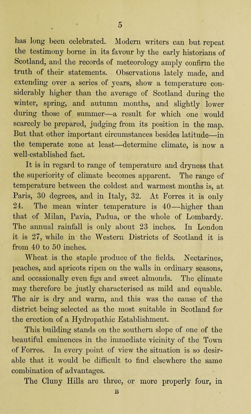 has long been celebrated. Modern writers can but repeat the testimony borne in its favour by the early historians of Scotland, and the records of meteorology amply confirm the truth of their statements. Observations lately made, and extending over a series of years, show a temperature con¬ siderably higher than the average of Scotland during the winter, spring, and autumn months, and slightly lower during those of summer—a result for which one would scarcely be prepared, judging from its position in the map. But that other important circumstances besides latitude—in the temperate zone at least—determine climate, is now a well-established fact. It is in regard to range of temperature and dryness that the superiority of climate becomes apparent. The range of temperature between the coldest and warmest months is, at Paris, 30 degrees, and in Italy, 32. At Forres it is only 24. The mean winter temperature is 40—higher than that of Milan, Pavia, Padua, or the whole of Lombardy. The annual rainfall is only about 23 inches. In London it is 27, while in the Western Districts of Scotland it is from 40 to 50 inches. Wheat is the staple produce of the fields. Nectarines, peaches, and apricots ripen on the walls in ordinary seasons, and occasionally even figs and sweet almonds. The climate may therefore be justly characterised as mild and equable. The air is dry and warm, and this was the cause of the district being selected as the most suitable in Scotland for the erection of a Hydropathic Establishment. This building stands on the southern slope of one of the beautiful eminences in the immediate vicinity of the Town of Forres. In every point of view the situation is so desir¬ able that it would be difficult to find elsewhere the same combination of advantages. The Cluny Hills are three, or more properly four, in B