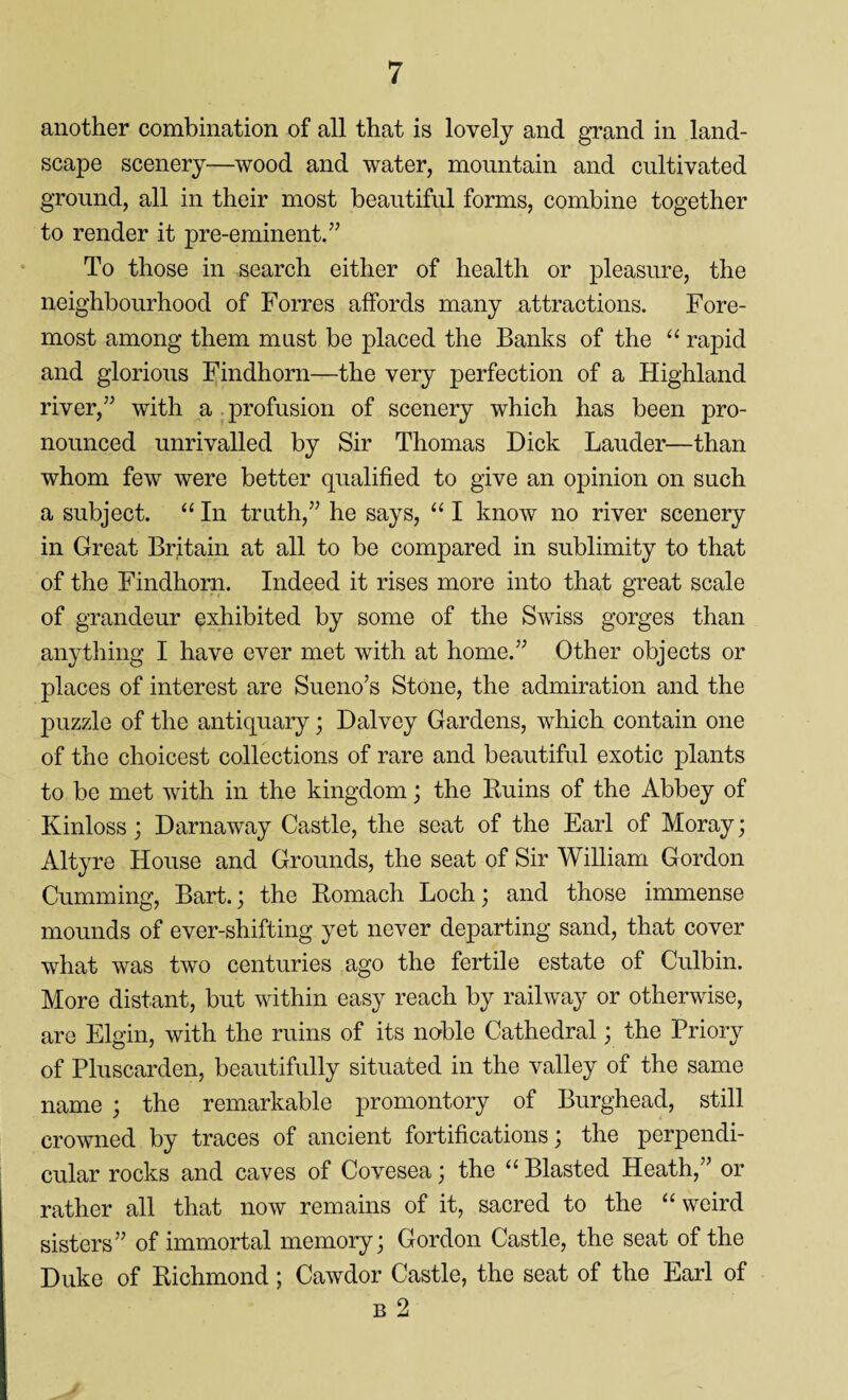 another combination of all that is lovely and grand in land¬ scape scenery—wood and water, mountain and cultivated ground, all in their most beautiful forms, combine together to render it pre-eminent.” To those in search either of health or pleasure, the neighbourhood of Forres affords many attractions. Fore¬ most among them must be placed the Banks of the “ rapid and glorious Findhorn—the very perfection of a Highland river,” with a profusion of scenery which has been pro¬ nounced unrivalled by Sir Thomas Dick Lauder—than whom few were better qualified to give an opinion on such a subject. “ In truth,” he says, “ I know no river scenery in Great Britain at all to be compared in sublimity to that of the Findhorn. Indeed it rises more into that great scale of grandeur exhibited by some of the Swiss gorges than anything I have ever met with at home.” Other objects or places of interest are Sueno’s Stone, the admiration and the puzzle of the antiquary; Dalvey Gardens, which contain one of the choicest collections of rare and beautiful exotic plants to be met with in the kingdom; the Ruins of the Abbey of Kinloss; Darnaway Castle, the seat of the Earl of Moray; Altyre House and Grounds, the seat of Sir William Gordon Gumming, Bart.; the Romach Loch; and those immense mounds of ever-shifting yet never departing sand, that cover what was two centuries ago the fertile estate of Culbin. More distant, but within easy reach by railway or otherwise, are Elgin, with the ruins of its noble Cathedral; the Priory of Pluscarden, beautifully situated in the valley of the same name ; the remarkable promontory of Burghead, still crowned by traces of ancient fortifications; the perpendi¬ cular rocks and caves of Covesea; the “ Blasted Heath,” or rather all that now remains of it, sacred to the “weird sisters” of immortal memory; Gordon Castle, the seat of the Duke of Richmond; Cawdor Castle, the seat of the Earl of b 2