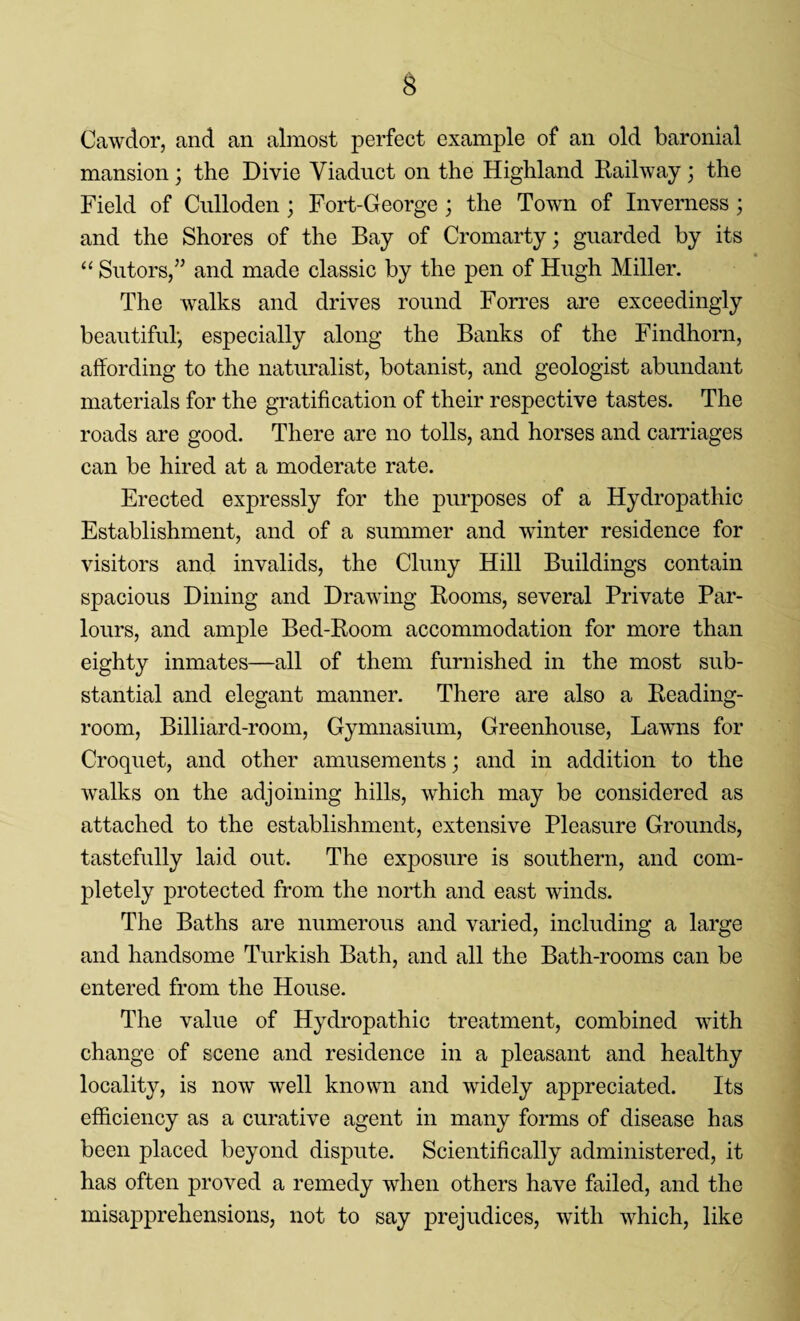 Cawdor, and an almost perfect example of an old baronial mansion; the Divie Viaduct on the Highland Railway; the Field of Culloden; Fort-George ; the Town of Inverness; and the Shores of the Bay of Cromarty; guarded by its “ Sutors,” and made classic by the pen of Hugh Miller. The walks and drives round Forres are exceedingly beautiful, especially along the Banks of the Findhorn, affording to the naturalist, botanist, and geologist abundant materials for the gratification of their respective tastes. The roads are good. There are no tolls, and horses and carriages can be hired at a moderate rate. Erected expressly for the purposes of a Hydropathic Establishment, and of a summer and winter residence for visitors and invalids, the Cluny Hill Buildings contain spacious Dining and Drawing Rooms, several Private Par¬ lours, and ample Bed-Room accommodation for more than eighty inmates—all of them furnished in the most sub¬ stantial and elegant manner. There are also a Reading- room, Billiard-room, Gymnasium, Greenhouse, Lawns for Croquet, and other amusements; and in addition to the walks on the adjoining hills, which may be considered as attached to the establishment, extensive Pleasure Grounds, tastefully laid out. The exposure is southern, and com¬ pletely protected from the north and east winds. The Baths are numerous and varied, including a large and handsome Turkish Bath, and all the Bath-rooms can be entered from the House. The value of Hydropathic treatment, combined with change of scene and residence in a pleasant and healthy locality, is now well known and widely appreciated. Its efficiency as a curative agent in many forms of disease has been placed beyond dispute. Scientifically administered, it has often proved a remedy when others have failed, and the misapprehensions, not to say prejudices, with which, like