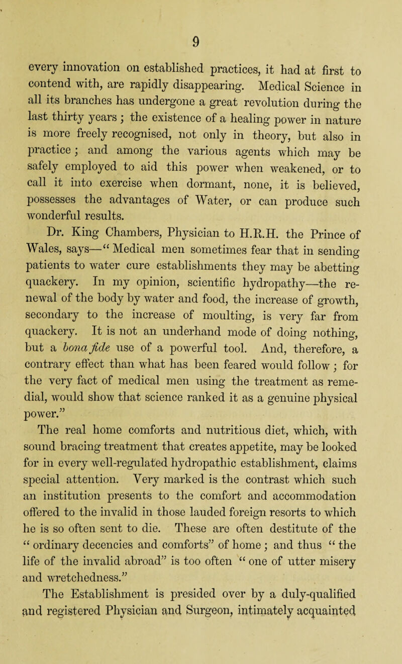 every innovation on established practices, it had at first to contend with, are rapidly disappearing. Medical Science in all its branches has undergone a great revolution during the last thirty years ; the existence of a healing power in nature is more freely recognised, not only in theory, but also in practice \ and among the various agents which may be safely employed to aid this power when weakened, or to call it into exercise when dormant, none, it is believed, possesses the advantages of Water, or can produce such wonderful results. Dr. King Chambers, Physician to H.R.H. the Prince of Wales, says—“ Medical men sometimes fear that in sending patients to water cure establishments they may be abetting quackery. In my opinion, scientific hydropathy—the re¬ newal of the body by water and food, the increase of growth, secondary to the increase of moulting, is very far from quackery. It is not an underhand mode of doing nothing, but a bona fide use of a powerful tool. And, therefore, a contrary effect than what has been feared would follow; for the very fact of medical men using the treatment as reme¬ dial, would show that science ranked it as a genuine physical power.” The real home comforts and nutritious diet, which, with sound bracing treatment that creates appetite, may be looked for in every well-regulated hydropathic establishment, claims special attention. Very marked is the contrast which such an institution presents to the comfort and accommodation offered to the invalid in those lauded foreign resorts to which he is so often sent to die. These are often destitute of the “ ordinary decencies and comforts” of home ; and thus “ the life of the invalid abroad” is too often “ one of utter misery and wretchedness.” The Establishment is presided over by a duly-qualified and registered Physician and Surgeon, intimately acquainted