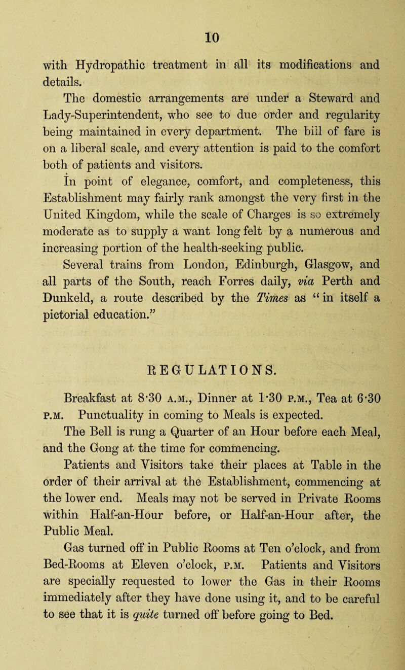 with Hydropathic treatment in all its modifications and details. The domestic arrangements are under a Steward and Lady-Superintendent, who see to due order and regularity being maintained in every department. The bill of fare is on a liberal scale, and every attention is paid to the comfort both of patients and visitors. 4 In point of elegance, comfort, and completeness, this Establishment may fairly rank amongst the very first in the United Kingdom, while the scale of Charges is so extremely moderate as to supply a want long felt by a numerous and increasing portion of the health-seeking public. Several trains from London, Edinburgh, Glasgow, and all parts of the South, reach Forres daily, via Perth and Dunkeld, a route described by the Times as “in itself a pictorial education.” REGULATIONS. Breakfast at 8*30 a.m., Dinner at 1*30 p.m., Tea at 6*30 p.M. Punctuality in coming to Meals is expected. The Bell is rung a Quarter of an Hour before each Meal, and the Gong at the time for commencing. Patients and Visitors take their places at Table in the order of their arrival at the Establishment, commencing at the lower end. Meals may not be served in Private Rooms within Half-an-Hour before, or Half-an-Hour after, the Public Meal. Gas turned off in Public Rooms at Ten o’clock, and from Bed-Rooms at Eleven o’clock, p.m. Patients and Visitors are specially requested to lower the Gas in their Rooms immediately after they have done using it, and to be careful to see that it is quite turned off before going to Bed.