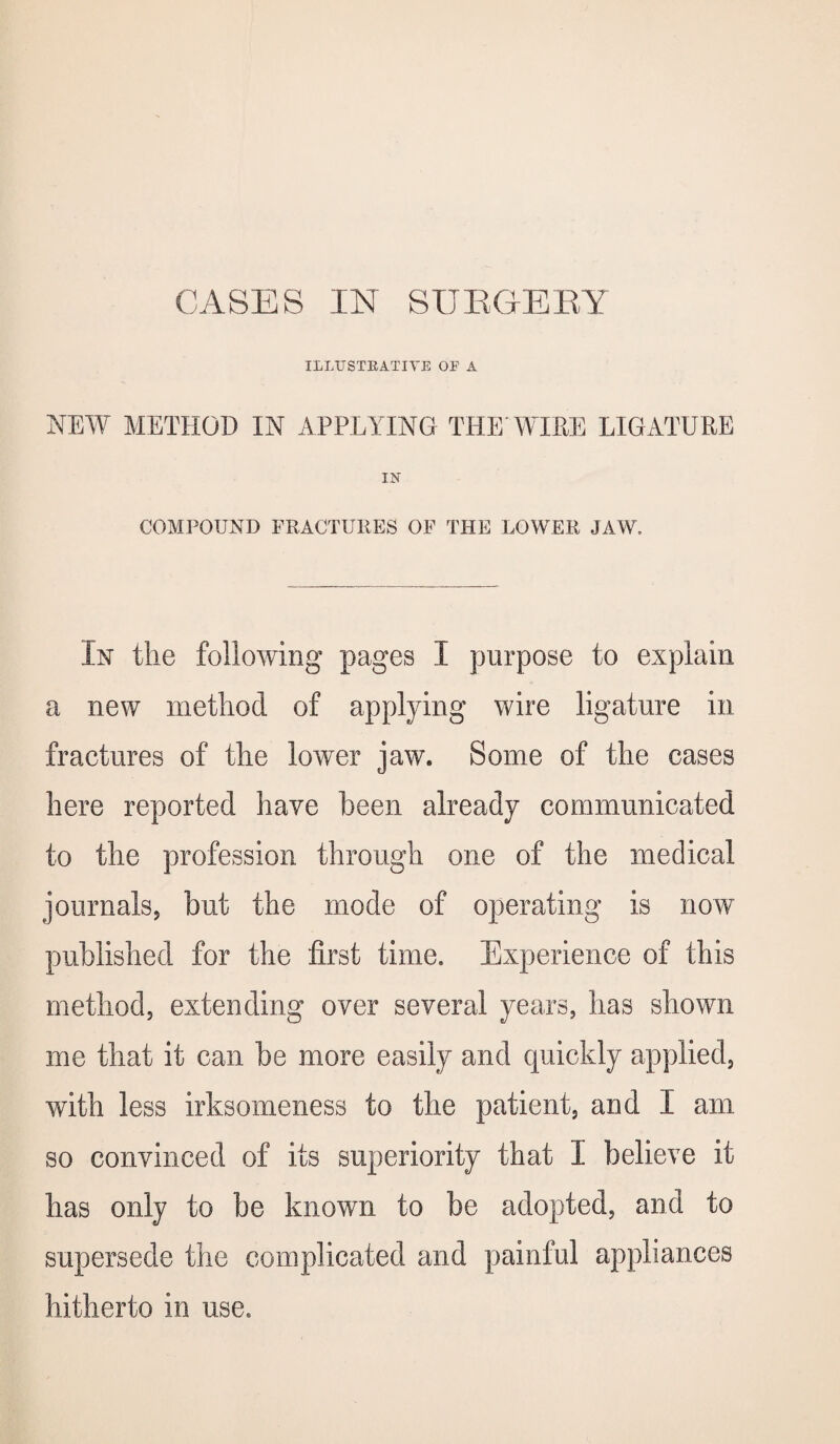 ILLUSTRATIVE OE A NEW METHOD IN APPLYING THE'WIRE LIGATURE IN COMPOUND FRACTURES OF THE LOWER JAW, In the following pages I purpose to explain a new method of applying wire ligature in fractures of the lower jaw. Some of the cases here reported have been already communicated to the profession through one of the medical journals, but the mode of operating is now published for the first time. Experience of this method, extending over several years, has shown me that it can be more easily and quickly applied, with less irksomeness to the patient, and I am so convinced of its superiority that I believe it has only to be known to be adopted, and to supersede the complicated and painful appliances hitherto in use.