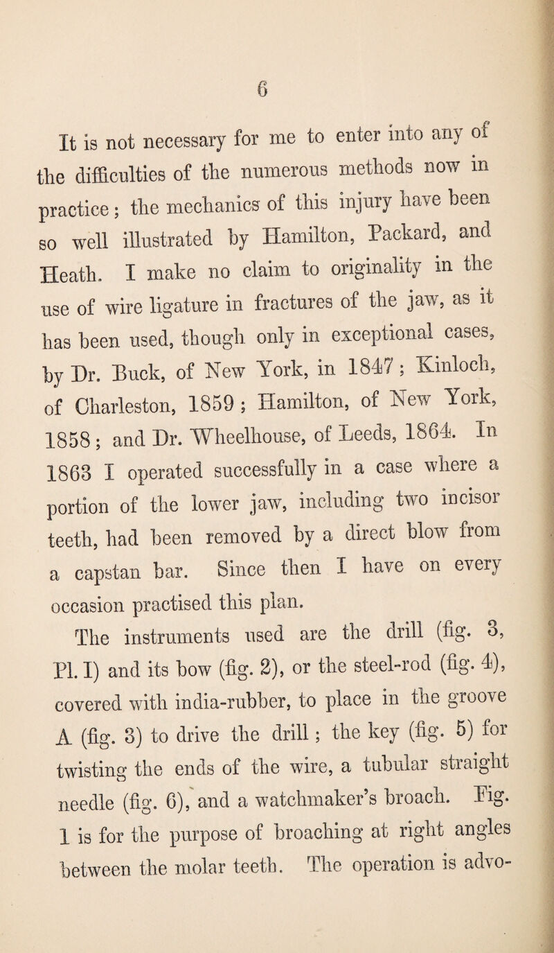 8 It is not necessary for me to enter into any oi the difficulties of the numerous methods now m practice; the mechanics of this injury have been so well illustrated by Hamilton, Packard, and Heath. I make no claim to originality in the use of wire ligature in fractures of the jaw, as it has been used, though only in exceptional cases, by Dr. Buck, of New York, in 1847; Kmloch, of Charleston, 1859 ; Hamilton, of New York, 1858 ; and Dr. Wheelhouse, of Leeds, 1864. In 1863 I operated successfully in a case where a portion of the lower jaw, including two incisor teeth, had been removed by a direct blow from a capstan bar. Since then I have on every occasion practised this plan. The instruments used are the drill (fig. o, PL I) and its bow (fig. 2), or the steel-rod (fig. 4), covered with india-rubber, to place in the groove A (fig. 3) to drive the drill; the key (fig. 5) for twisting the ends of the wire, a tubular straight needle (fig. 6), and a watchmaker’s broach. Pig. 1 is for the purpose of broaching at right angles between the molar teeth. The operation is advo-