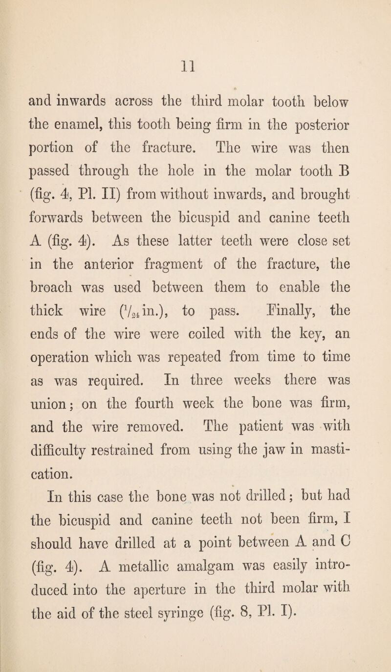 and inwards across the third molar tooth below the enamel, this tooth being firm in the posterior portion of the fracture. The wire was then passed through the hole in the molar tooth B (fig. 4, PL II) from without inwards, and brought forwards between the bicuspid and canine teeth A (fig. 4). As these latter teeth were close set in the anterior fragment of the fracture, the broach was used between them to enable the thick wire (V34in.), to pass. Finally, the ends of the wire were coiled with the key, an operation which was repeated from time to time as was required. In three weeks there was union; on the fourth week the bone was firm, and the wire removed. The patient was with difficulty restrained from using the jaw in masti¬ cation. In this case the bone was not drilled; but had the bicuspid and canine teeth not been firm, I should have drilled at a point between A and C (fig. 4). A metallic amalgam was easily intro¬ duced into the aperture in the third molar with the aid of the steel syringe (fig. 8, PI. I).
