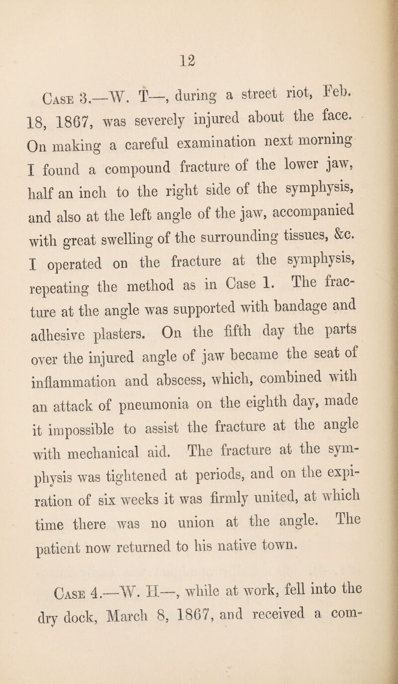 Case 3.—W. T—, during a street riot, Feb. 18, 1867, was severely injured about tlie face. On making a careful examination next morning I found a compound fracture of the lower jaw, half an inch to the right side of the symphysis, and also at the left angle of the jaw, accompanied with great swelling of the surrounding tissues, &c. I operated on the fracture at the symphysis, repeating the method as in Case 1. The frac ture at the angle was supported with bandage and adhesive plasters. On the fifth day the parts over the injured angle of jaw became the seat of inflammation and abscess, which, combined with an attack of pneumonia on the eighth day, made it impossible to assist the fracture at the angle with mechanical aid. The fracture at the sym¬ physis was tightened at periods, and on tne expi¬ ration of six weeks it was firmly united, at w men time there was no union at the angle. The patient now returned to his native town. Case 4.—W. II—, while at work, fell into the dry dock, March 8, 1867, and received a com-