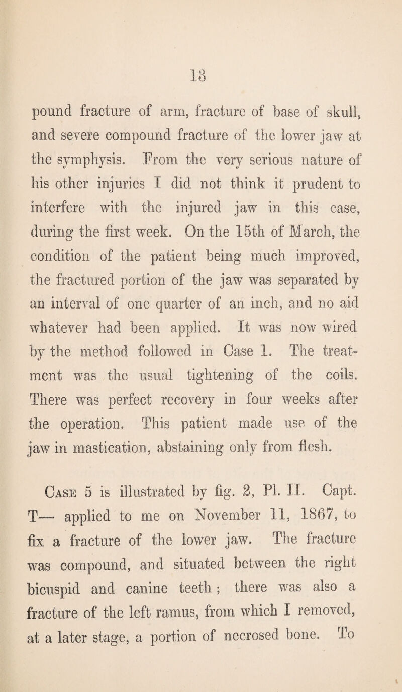 18 pound fracture of arm5 fracture of base of skull, and severe compound fracture of the lower jaw at the symphysis. From the very serious nature of his other injuries I did not think it prudent to interfere with the injured jaw in this case, during the first week. On the 15th of March, the condition of the patient being much improved, the fractured portion of the jaw was separated by an interval of one quarter of an inch, and no aid whatever had been applied. It was now wired by the method followed in Case 1. The treat¬ ment was the usual tightening of the coils. There v/as perfect recovery in four weeks after the operation. This patient made use of the jaw in mastication, abstaining only from flush. Case 5 is illustrated by fig. 2, PL II. Capt. T— applied to me on November 11, 1867, to fix a fracture of the lower jaw. The fracture was compound, and situated between the right bicuspid and canine teeth; there was also a fracture of the left ramus, from which I removed, at a later stage, a portion of necrosed bone. To