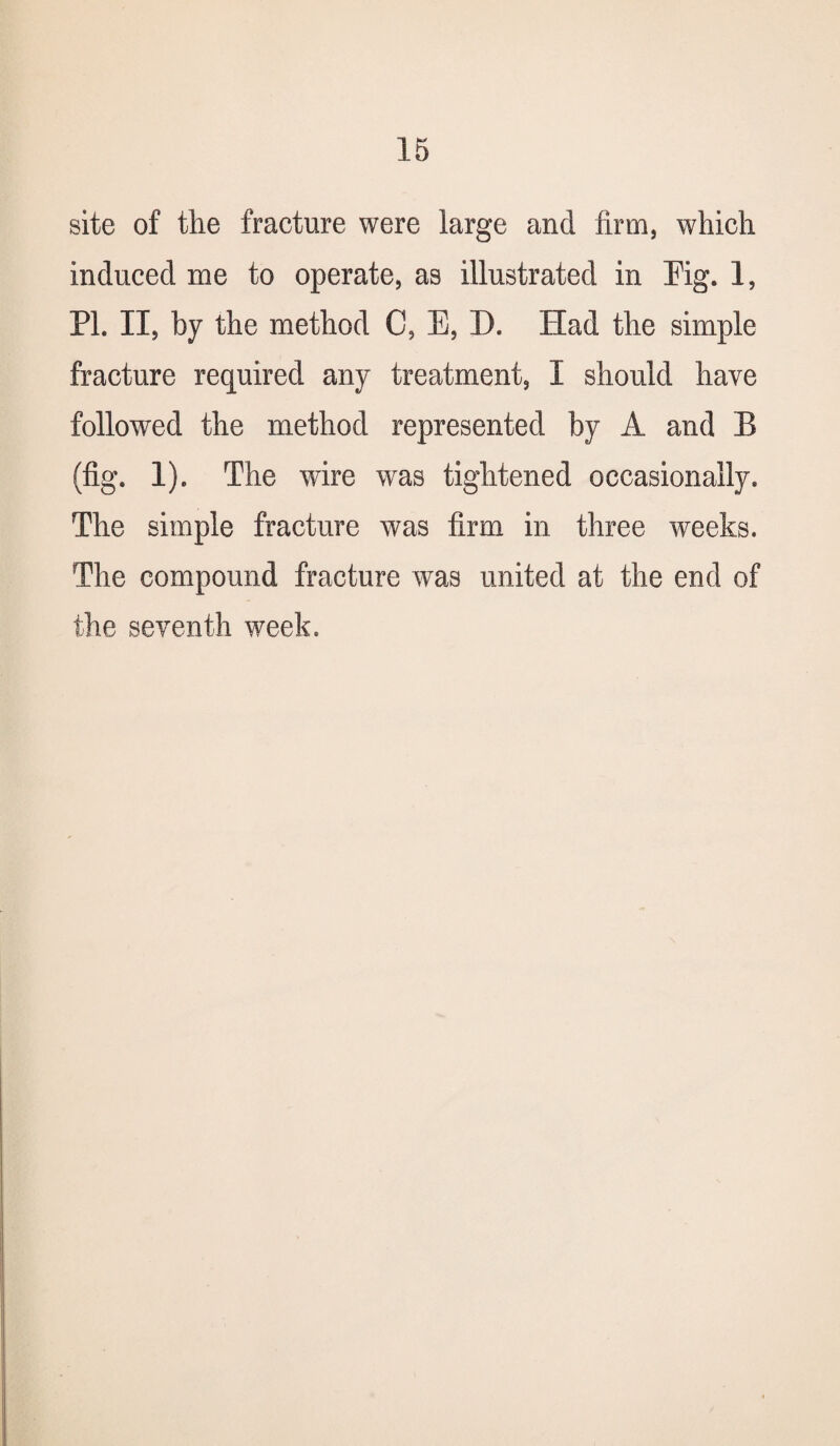 site of the fracture were large and firm, which induced me to operate, as illustrated in Mg. 1, PL II, by the method C, E, D. Had the simple fracture required any treatment, I should have followed the method represented by A and B (fig. 1). The wire was tightened occasionally. The simple fracture was firm in three weeks. The compound fracture was united at the end of the seventh week.