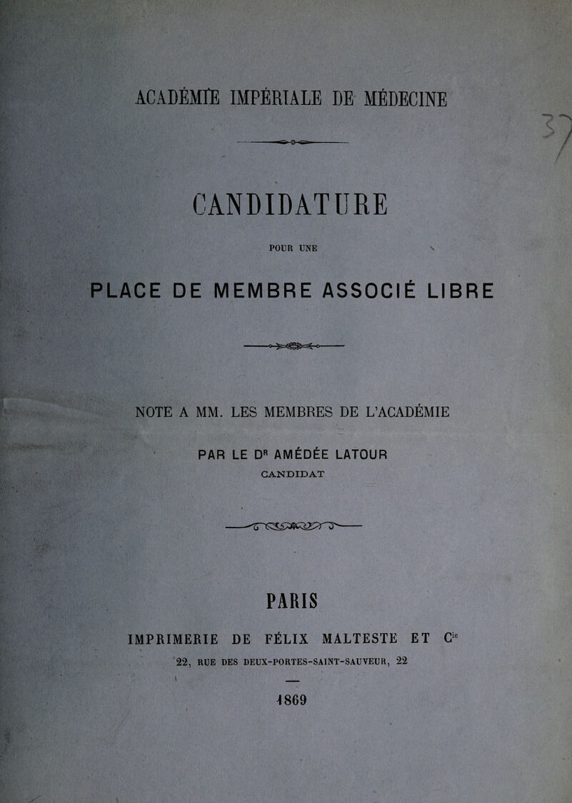 ACADÉMIE IMPÉRIALE DE MÉDECINE • , * C j POUR UNE v PLACE DE MEMBRE ASSOCIÉ LIBRE NOTE A MM. LES MEMBRES DE L’ACADÉMIE PAR LE DR AMÉDÉE LATOUR CANDIDAT - PARIS IMPRIMERIE DE FÉLIX MALTESTE ET Cie 22, RUE DES DEUX-PORTES-SAINT-SAUVEUR, 22 i 1869