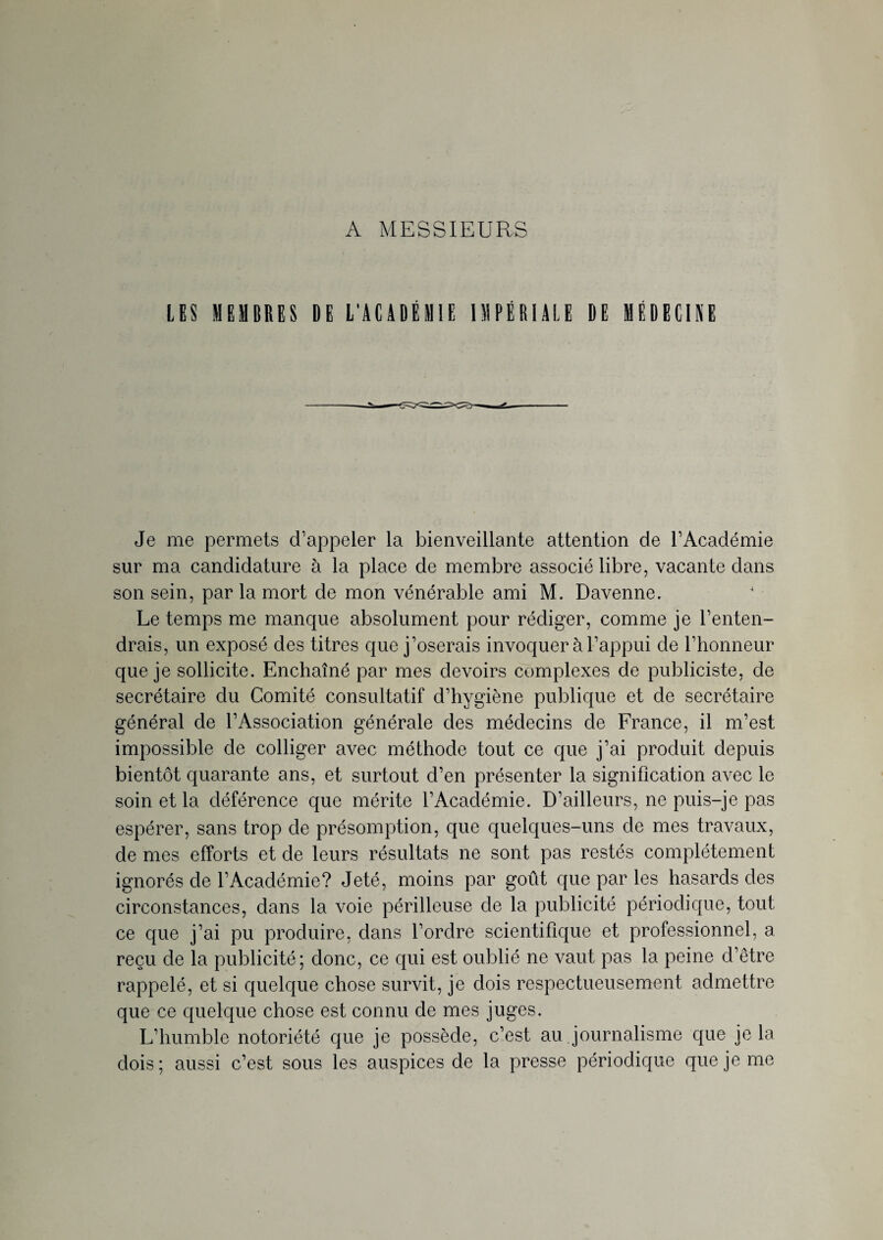 A MESSIEURS LES MEMBRES DE L'ACADÉMIE IMPÉRIALE DE MÉDECINE Je me permets d’appeler la bienveillante attention de l’Académie sur ma candidature à la place de membre associé libre, vacante dans son sein, par la mort de mon vénérable ami M. Davenne. Le temps me manque absolument pour rédiger, comme je l’enten¬ drais, un exposé des titres que j’oserais invoquer à l’appui de l’honneur que je sollicite. Enchaîné par mes devoirs complexes de publiciste, de secrétaire du Comité consultatif d’hygiène publique et de secrétaire général de l’Association générale des médecins de France, il m’est impossible de colliger avec méthode tout ce que j’ai produit depuis bientôt quarante ans, et surtout d’en présenter la signification avec le soin et la déférence que mérite l’Académie. D’ailleurs, ne puis-je pas espérer, sans trop de présomption, que quelques-uns de mes travaux, de mes efforts et de leurs résultats ne sont pas restés complètement ignorés de l’Académie? Jeté, moins par goût que par les hasards des circonstances, dans la voie périlleuse de la publicité périodique, tout ce que j’ai pu produire, dans l’ordre scientifique et professionnel, a reçu de la publicité; donc, ce qui est oublié ne vaut pas la peine d’être rappelé, et si quelque chose survit, je dois respectueusement admettre que ce quelque chose est connu de mes juges. L’humble notoriété que je possède, c’est au journalisme que je la dois; aussi c’est sous les auspices de la presse périodique que je me