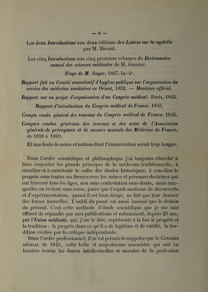 Les deux Introductions aux deux éditions des Lettres sur la sijphilis par M. Ricord. Les cinq Introductions aux cinq premiers volumes du Dictionnaire annuel des sciences médicales de M. Garnier. Éloge de M. Rayer, 1867. In-4°. Rapport fait au Comité consultatif d hygiène publique sur Iorganisation du service des médecins sanitaires en Orient> 1852. — Moniteur officiel. Rapport sur un projet d'organisation d'un Congrès médical. Paris, 1845. Rapport d'introduction du Congrès médical de France. 1845. Compte rendu général des ti'avaux du Congrès médical de France. 1845. Comptes rendus généraux des travaux et des actes de l'Association générale de prévoyance et de secours mutuels des Médecins de Francet de 1858 à 1869. Et une foule de notes et notices dont l’énumération serait trop longue. Dans l’ordre scientifique et philosophique j’ai toujours cherché à faire respecter les grands principes de la médecine traditionnelle, à réveiller et à entretenir le culte des études historiques, à concilier le progrès sous toutes ses formes avec les saines et pérennes doctrines qui ont traversé tous les âges, non sans contestation sans doute, mais aux¬ quelles on revient sans cesse, parce que l’esprit moderne de découverte et d’expérimentation, quand il est bien dirigé, ne fait que leur donner des forces nouvelles. L’oubli du passé est aussi insensé que le dédain du présent. C’est cette méthode d’étude scientifique que je me suis efforcé de répandre par mes publications et notamment, depuis 23 ans, par Y Union médicale, qui, j’ose le dire, représente à la fois le progrès et la tradition : le progrès dans ce qu’il a de légitime et de vérifié, la tra¬ dition vivifiée par la critique indépendante. Dans l’ordre professionnel, il m’est permis de rappeler que le Congrès médical de 1845, cette belle et majestueuse assemblée qui mit en lumière toutes les forces intellectuelles et morales de la profession
