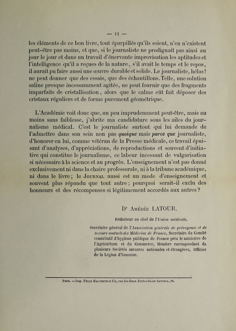 les éléments de ce bon livre, tout éparpillés qu’ils soient, n’en n’existent peut-être pas moins, et que, si le journaliste ne prodiguait pas ainsi au jour le jour et dans un travail d’énervante improvisation les aptitudes et l’intelligence qu’il a reçues de la nature, s’il avait le temps et le repos, il aurait pu faire aussi une œuvre durable et solide. Le journaliste, hélas ! ne peut donner que des essais, que des échantillons. Telle, une solution saline presque incessamment agitée, ne peut fournir que des fragments imparfaits de cristallisation, alors que le calme eût fait déposer des cristaux réguliers et de forme purement géométrique. L’Académie voit donc que, un peu imprudemment peut-être, mais au moins sans faiblesse, j’abrite ma candidature sous les ailes du jour¬ nalisme médical. C’est le journaliste surtout qui lui demande de l’admettre dans son sein non pas quoique mais parce que journaliste, d’honoreren lui, comme vétéran de la Presse médicale, ce travail épui¬ sant d’analyses, d’appréciations, de reproductions et souvent d’initia¬ tive qui constitue le journalisme, ce labeur incessant de vulgarisation si nécessaire à la science et au progrès. L’enseignement n’est pas donné exclusivement ni dans la chaire professorale, ni à la tribune académique, ni dans le livre ; le Journal aussi est un mode d’enseignement et souvent plus répandu que tout autre ; pourquoi serait-il exclu des honneurs et des récompenses si légitimement accordés aux autres ? Dr Amédée LATOUR, Rédacteur en chef de Y Union médicale, Secrétaire général de Y Association générale de prévoyance et de secours mutuels des Médecins cle France, Secrétaire du Comité consultatif d’hygiène publique de France près le ministère de l’Agriculture et du Commerce, Membre correspondant de plusieurs Sociétés savantes nationales et étrangères, Officier de la Légion d’honneur. Paris. —lmp. Félix Maltestk et Cie, nie des Deux-Portes-Saint-Saavetu, 52.