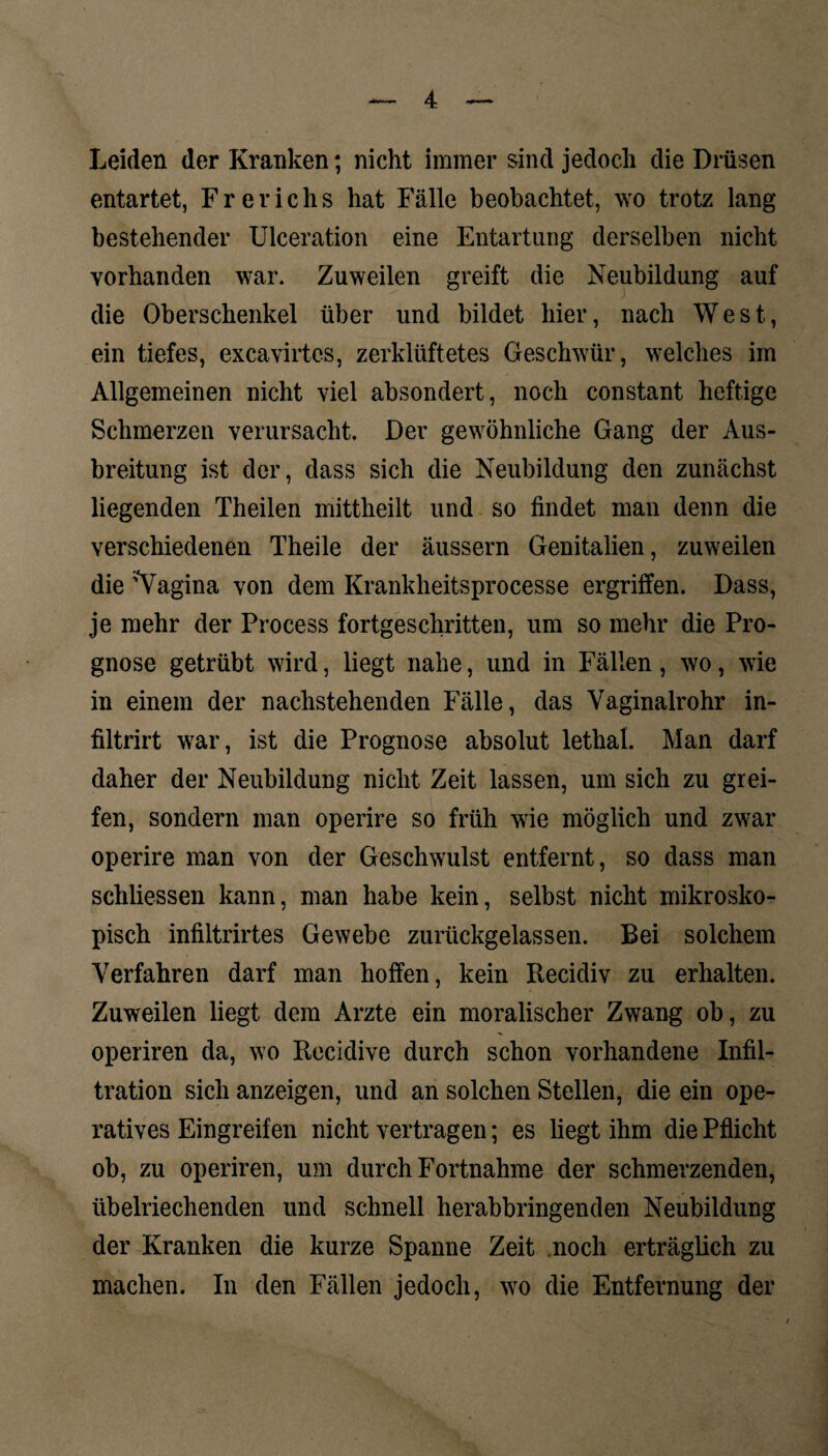 Leiden der Kranken; nicht immer sind jedoch die Drüsen entartet, Frerichs hat Fälle beobachtet, wo trotz lang bestehender Ulceration eine Entartung derselben nicht vorhanden war. Zuweilen greift die Neubildung auf die Oberschenkel über und bildet hier, nach West, ein tiefes, excavirtes, zerklüftetes Geschwür, welches im Allgemeinen nicht viel absondert, noch constant heftige Schmerzen verursacht. Der gewöhnliche Gang der Aus¬ breitung ist der, dass sich die Neubildung den zunächst liegenden Theilen mittheilt und so findet man denn die verschiedenen Theile der äussern Genitalien, zuweilen die 'Vagina von dem Krankheitsprocesse ergriffen. Dass, je mehr der Process fortgeschritten, um so mehr die Pro¬ gnose getrübt wird, liegt nahe, und in Fällen, wo, wie in einem der nachstehenden Fälle, das Vaginalrohr in- filtrirt war, ist die Prognose absolut lethal. Man darf daher der Neubildung nicht Zeit lassen, um sich zu grei¬ fen, sondern man operire so früh wie möglich und zwar operire man von der Geschwulst entfernt, so dass man schliessen kann, man habe kein, selbst nicht mikrosko¬ pisch infiltrirtes Gewebe zurückgelassen. Bei solchem Verfahren darf man hoffen, kein Recidiv zu erhalten. Zuweilen liegt dem Arzte ein moralischer Zwang ob, zu operiren da, wo Recidive durch schon vorhandene Infil¬ tration sich anzeigen, und an solchen Stellen, die ein ope¬ ratives Eingreifen nicht vertragen; es liegt ihm die Pflicht ob, zu operiren, um durch Fortnahme der schmerzenden, übelriechenden und schnell herabbringenden Neubildung der Kranken die kurze Spanne Zeit noch erträglich zu machen. In den Fällen jedoch, wo die Entfernung der