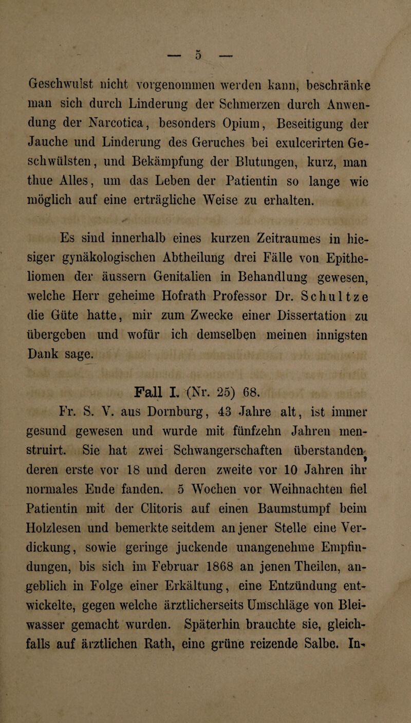 0 Geschwulst nicht vorgenommen werden kann, beschränke man sich durch Linderung der Schmerzen durch Anwen¬ dung der Narcotica, besonders Opium, Beseitigung der Jauche und Linderung des Geruches bei exulcerirten Ge¬ schwülsten, und Bekämpfung der Blutungen, kurz, man thue Alles, um das Leben der Patientin so lange wie möglich auf eine erträgliche Weise zu erhalten. Es sind innerhalb eines kurzen Zeitraumes in hie¬ siger gynäkologischen Abtheilung drei Fälle von Epithe¬ liomen der äussern Genitalien in Behandlung gewesen, welche Herr geheime Hofrath Professor Dr. Schul tze die Güte hatte, mir zum Zwecke einer Dissertation zu übergeben und wofür ich demselben meinen innigsten Dank sage. Pall L (Nr. 25) 68. Fr. S. V. aus Dornburg, 43 Jahre alt, ist immer gesund gewesen und wurde mit fünfzehn Jahren men- struirt. Sie hat zwei Schwangerschaften überstanden deren erste vor 18 und deren zweite vor 10 Jahren ihr normales Ende fanden. 5 Wochen vor Weihnachten fiel Patientin mit der Clitoris auf einen Baumstumpf beim Holzlesen und bemerkte seitdem an jener Stelle eine Ver¬ dickung, sowie geringe juckende unangenehme Empfin¬ dungen, bis sich im Februar 1868 an jenen Theilen, an¬ geblich in Folge einer Erkältung, eine Entzündung ent¬ wickelte, gegen welche ärztlicherseits Umschläge von Blei¬ wasser gemacht wurden. Späterhin brauchte sie, gleich¬ falls auf ärztlichen Rath, eine grüne reizende Salbe.