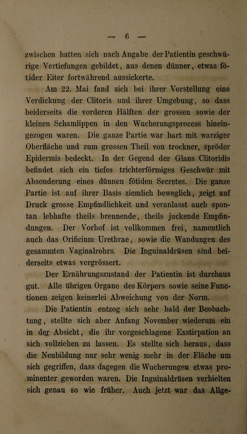 zwischen hatten sich nach Angabe der Patientin geschw fi¬ nge Vertiefungen gebildet, aus denen dünner, etwas fö- tider Eiter fortwährend aussickerte. Am 22. Mai fand sich bei ihrer Vorstellung eine Verdickung der Clitoris und ihrer Umgebung, so dass beiderseits die vorderen Hälften der grossen sowie der kleinen Schamlippen in den Wucherungsprocess hinein- gezogen waren. Die ganze Partie war hart mit warziger Oberfläche und zum grossen Theil von trockner, spröder Epidermis bedeckt. In der Gegend der Glans Clitoridis befindet sich ein tiefes trichterförmiges Geschwür mit Absonderung eines dünnen fötiden Secretes. Die ganze Partie ist auf ihrer Basis ziemlich beweglich, zeigt auf Druck grosse Empfindlichkeit und veranlasst auch spon¬ tan lebhafte theils brennende, theils juckende Empfin¬ dungen. Der Vorhof ist vollkommen frei, namentlich auch das Orificium Uretlirae, sowie die Wandungen des gesammten Vaginalrohrs. Die Inguinaldrüsen sind bei¬ derseits etwas vergrössert. Der Ernährungszustand der Patientin ist durchaus gut. Alle übrigen Organe des Körpers sowie seine Func¬ tionen zeigen keinerlei Abweichung von der Norm. Die Patientin entzog sich sehr bald der Beobach¬ tung, stellte sich aber Anfang November wiederum ein in der Absicht, die ihr vorgeschlagene Exstirpation an sich vollziehen zu lassen. Es stellte sich heraus, dass die Neubildung nur sehr wenig mehr in der Fläche um sich gegriffen, dass dagegen die Wucherungen etwas pro¬ minenter geworden waren. Die Inguinaldrüsen verhielten sich genau so wie früher. Auch jetzt war das Allge-