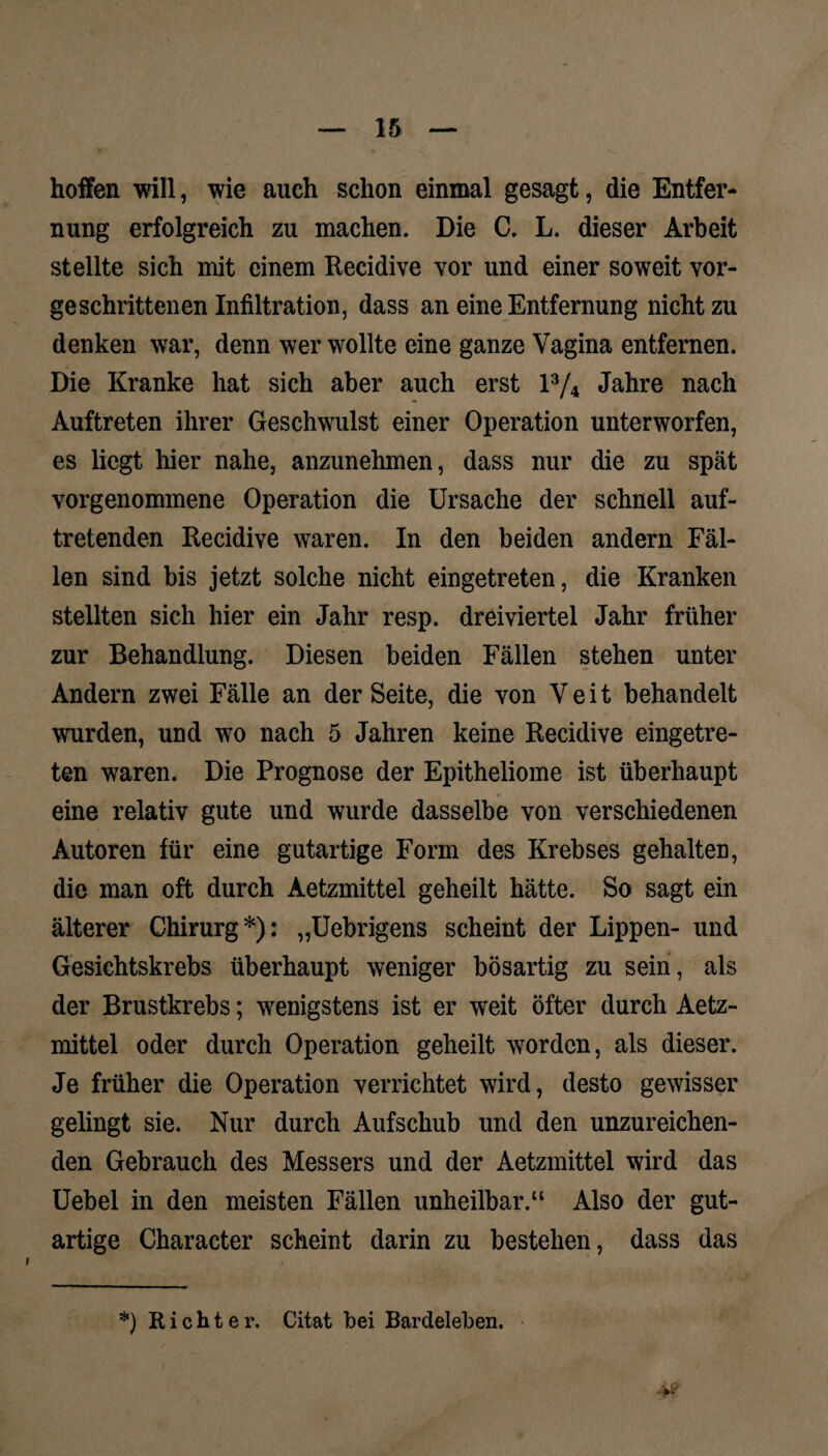 hoffen will, wie auch schon einmal gesagt, die Entfer¬ nung erfolgreich zu machen. Die C. L. dieser Arbeit stellte sich mit einem Recidive vor und einer soweit vor¬ geschrittenen Infiltration, dass an eine Entfernung nicht zu denken war, denn wer wollte eine ganze Vagina entfernen. Die Kranke hat sich aber auch erst l3/4 Jahre nach Auftreten ihrer Geschwulst einer Operation unterworfen, es liegt hier nahe, anzunehmen, dass nur die zu spät vorgenommene Operation die Ursache der schnell auf¬ tretenden Recidive waren. In den beiden andern Fäl¬ len sind bis jetzt solche nicht eingetreten, die Kranken stellten sich hier ein Jahr resp. dreiviertel Jahr früher zur Behandlung. Diesen beiden Fällen stehen unter Andern zwei Fälle an der Seite, die von Veit behandelt wurden, und wo nach 5 Jahren keine Recidive eingetre¬ ten waren. Die Prognose der Epitheliome ist überhaupt eine relativ gute und wurde dasselbe von verschiedenen Autoren für eine gutartige Form des Krebses gehalten, die man oft durch Aetzmittel geheilt hätte. So sagt ein älterer Chirurg*): „Uebrigens scheint der Lippen- und Gesichtskrebs überhaupt weniger bösartig zu sein, als der Brustkrebs; wenigstens ist er weit öfter durch Aetz¬ mittel oder durch Operation geheilt worden, als dieser. Je früher die Operation verrichtet wird, desto gewisser gelingt sie. Nur durch Aufschub und den unzureichen¬ den Gebrauch des Messers und der Aetzmittel wird das Uebel in den meisten Fällen unheilbar.“ Also der gut¬ artige Character scheint darin zu bestehen, dass das *) Richter. Citat bei Bardeleben.