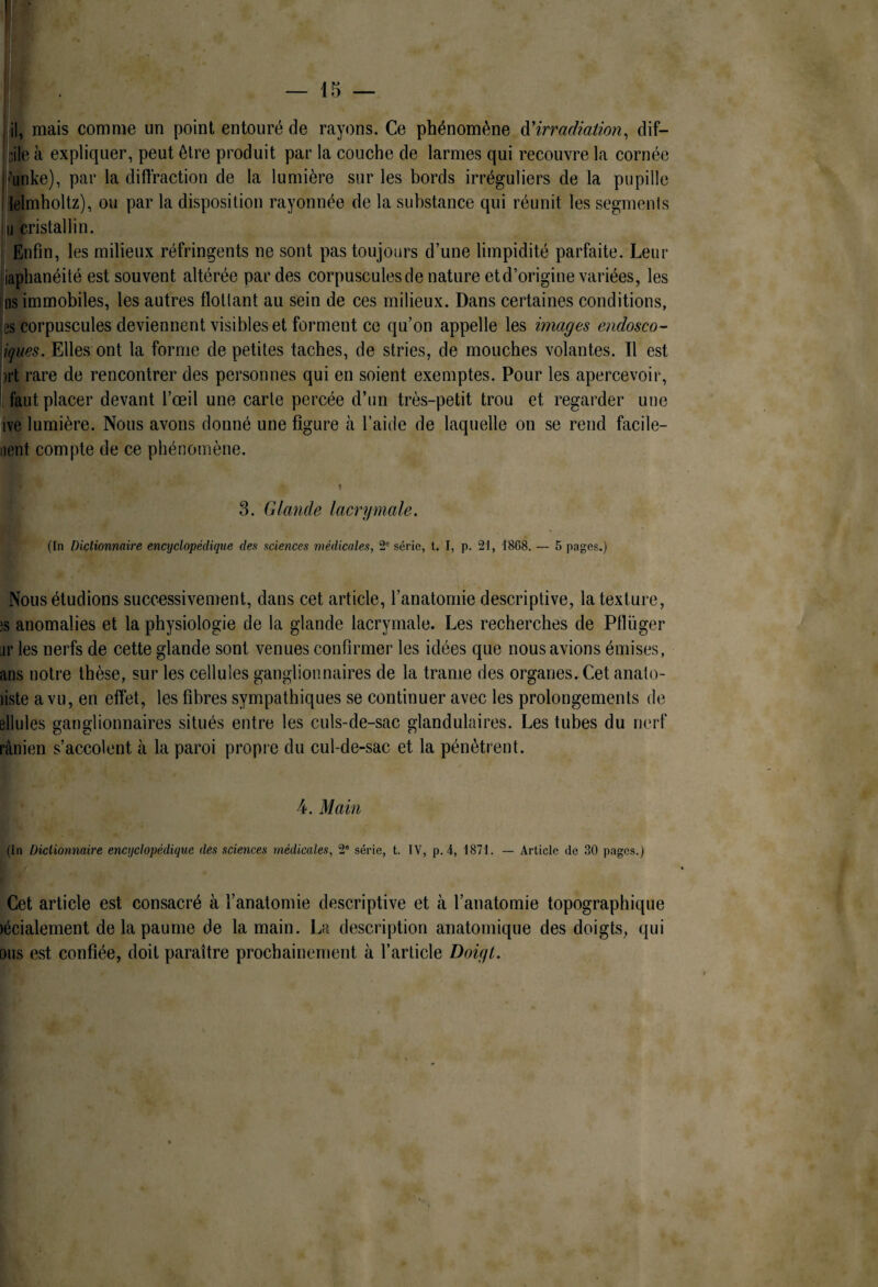 ! . — 15 — I jil, mais comme un point entouré de rayons. Ce phénomène à'irradiation^ dif- ftile à expliquer, peut être produit par la couche de larmes qui recouvre la cornée funke), par la diffraction de la lumière sur les bords irréguliers de la pupille lelmholtz), ou par la disposition rayonnée de la substance qui réunit les segments cristallin. î Enfin, les milieux réfringents ne sont pas toujours d’une limpidité parfaite. Leur iaphanéité est souvent altérée par des corpuscules de nature et d’origine variées, les igs immobiles, les autres flottant au sein de ces milieux. Dans certaines conditions, es corpuscules deviennent visibles et forment ce qu’on appelle les images endosco- ^ques. Elles ont la forme de petites taches, de stries, de mouches volantes. Il est irt rare de rencontrer des personnes qui en soient exemptes. Pour les apercevoir, [fautplacer devant l’œil une carte percée d’un très-petit trou et regarder une ive lumière. Nous avons donné une figure à l’aide de laquelle on se rend facile- iient compte de ce phénomène. 3. Glande lacrymale. (In Dictionnaire encyclopédique des sciences médicales, 2'= série, t. I, p. 21, 1868. — 5 pages.) Nous étudions successivement, dans cet article, l’anatomie descriptive, la texture, ;s anomalies et la physiologie de la glande lacrymale. Les recherches de Pflüger jr les nerfs de cette glande sont venues confirmer les idées que nous avions émises, ans notre thèse, sur les cellules ganglionnaires de la trame des organes. Cet anato- liste a vu, en effet, les fibres sympathiques se continuer avec les prolongements de ellules ganglionnaires situés entre les culs-de-sac glandulaires. Les tubes du nerf rânien s’accolent à la paroi propre du cul-de-sac et la pénètrent. 4. Main (In Dictionnaire encyclopédique des sciences médicales, 2° série, t. IV, p.4, 1871. — Article de 30 pages.) Cet article est consacré à l’anatomie descriptive et à l’anatomie topographique lécialement de la paume de la main. La description anatomique des doigts, qui ous est confiée, doit paraître prochainement à l’article Doigt.