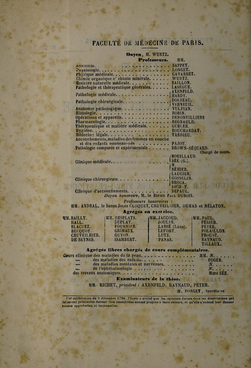 Iloyen, M. WÜRTZ. Professeurs. 31 M. AMâinîïîie. . . . . Piiysioiogie. Fhysiçiue médicale.• Chimie organique e' chimie minérale. Histoire naturelle médicale. Pathologie et thérapeutique générales, Pathologie médicale. . .. Pathologie chirurgicale. Anatomie pathologique.. Histologie... Opérations et appareils. ... . . . Thérapeutique et matière médicale. Hygiène.. Médecins légale.•. Accouchements,maladiesdesfemmes en couclie et des enfants nouveau-nés . Pathologie comparée et expérimentale. Clinique médicale Clinique chirurgicale... SAPPEY. LONGET. GAVARRET. WURTZ. HAILLON. LASÉGUE. (AXENFELD. (HARDY. , DOl.BEAU. i VKRNEUIL. VULPIAN. ROBIN. DRNONVILLIERS REGNAULD. GUBLER. BOUCHARDAT. TARDIEU. PAJOT. BROWN-SÉQUARD. Chargé de cours. /BOUILLAUD ISÉE (G.). (beiiier. /LAUGIER. GOSSELIN. BROGA. 'RICH'.T. Clinique d’accouchements.. . DEPAUL. Doyen honoraire^ M. le Baron Pall DUBOIS. Pvoj'aSSê'UTS hoïioTdivGs l MM. ANDRAL, le baron Jules GLOQUET, CRU VEILHIER, DU3IAS et NÉLATON. MM. BAILLY. HALL. BLACHEZ. BUCQUOY. CRUVEILHIER. DE SEYNES. Agrégé MM.DESPLATS. DUPLAY. FOURNIER. GRIMAUX. GUYON. ISAMBERT. en exercice. MM. JACCOUD. JOULIN. LARBÉ (Léon). LEFORT. LUTZ. PANAS. MM. PAUL. PÉRIER. PE 1ER. POLAILLON. PROUST. RAYNAUD. TILLAUX. y&grégés libres eliargé» de eours eoiuplémenlaires. Cours clinique des maladies de la peau. M3I. N. — des maladies des enfa.iU.. ROGER. — des maladies mentales et nerveuses. N. ... . —, de l’ophthalmologie .. N. des travaux anatomiques. Marc SÉE. I^xaniinaleurs de la thèse. MM. RICHET, pmident ; AXENFELD, RAYNAUD, PETER. M. FO R G ET . .Secréta > re. Far ilclibnrali’on du 1) décembre 179fJ, l’Ecole a arrêté que les opinions émises dans lus dissertations qui lui seront présentées doivent être considérées comme propres à leurs auteurs, et qu’elle n’cnteiid leur donner aucune approbation ni impronation.