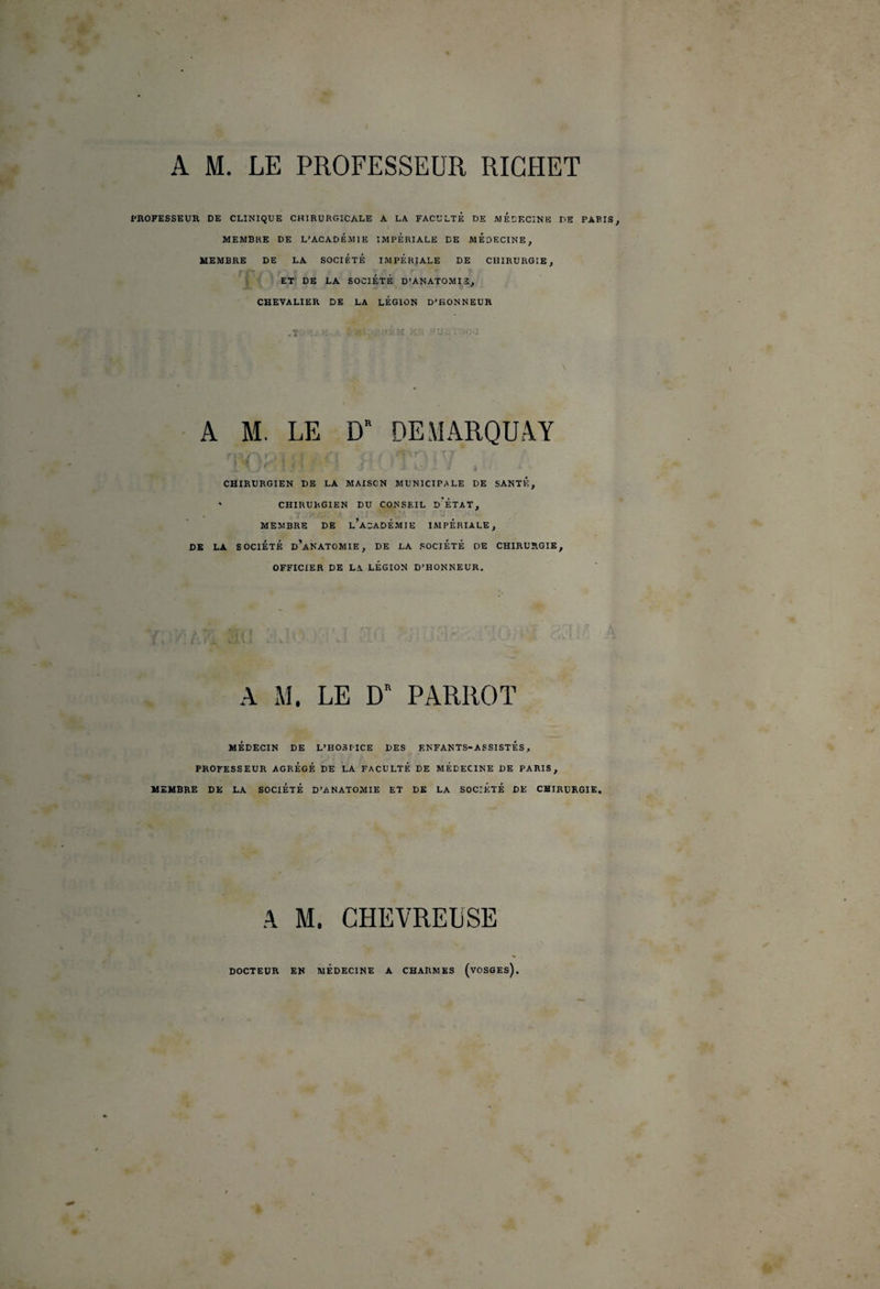 A M. LE PROFESSEUR RICHET pnOFESSEUR DE CLINIQUE CHIRURGICALE A LA FACULTE DE MEDECINE DE PARIS, MEMBRE DE L’ACADEMIE IMPERIALE DE MEDECINE, MEMBRE DE LA SOCIÉTÉ IMPERIALE DE CHIRURGIE, 'jl^ ET DE LA SOCIÉTÉ D’ANATOMIS, CHEVALIER DE LA LÉGION D’HONNEUR .1 A M. LE D’ DE MARQUAT CHIRURGIEN DE LA MAISON MUNICIPALE DE SANTÉ, « CHIRURGIEN DU CONSEIL d’ÉTAT, MEMBRE DE l’acADÉMIE IMPERIALE, DK LA SOCIÉTÉ d’aNATOMIE, DE LA SOCIÉTÉ DE CHIRURGIE, OFFICIER DE LA LEGION D’HONNEUR. A M. LE D' PARROT MÉDECIN DE L’HOSPICE DES ENFANTS-ASSISTÉS, PROFESSEUR AGRÉgÉ DE LA FACULTÉ DE MÉDECINE DE PARIS, MEMBRE DE LA SOCIÉTÉ D’ANATOMIE ET DK LA SOCIÉTÉ DE CHIRURGIE, A M. CHEVREUSE DOCTEUR EN MEDECINE A CHARMES (vOSGEs).