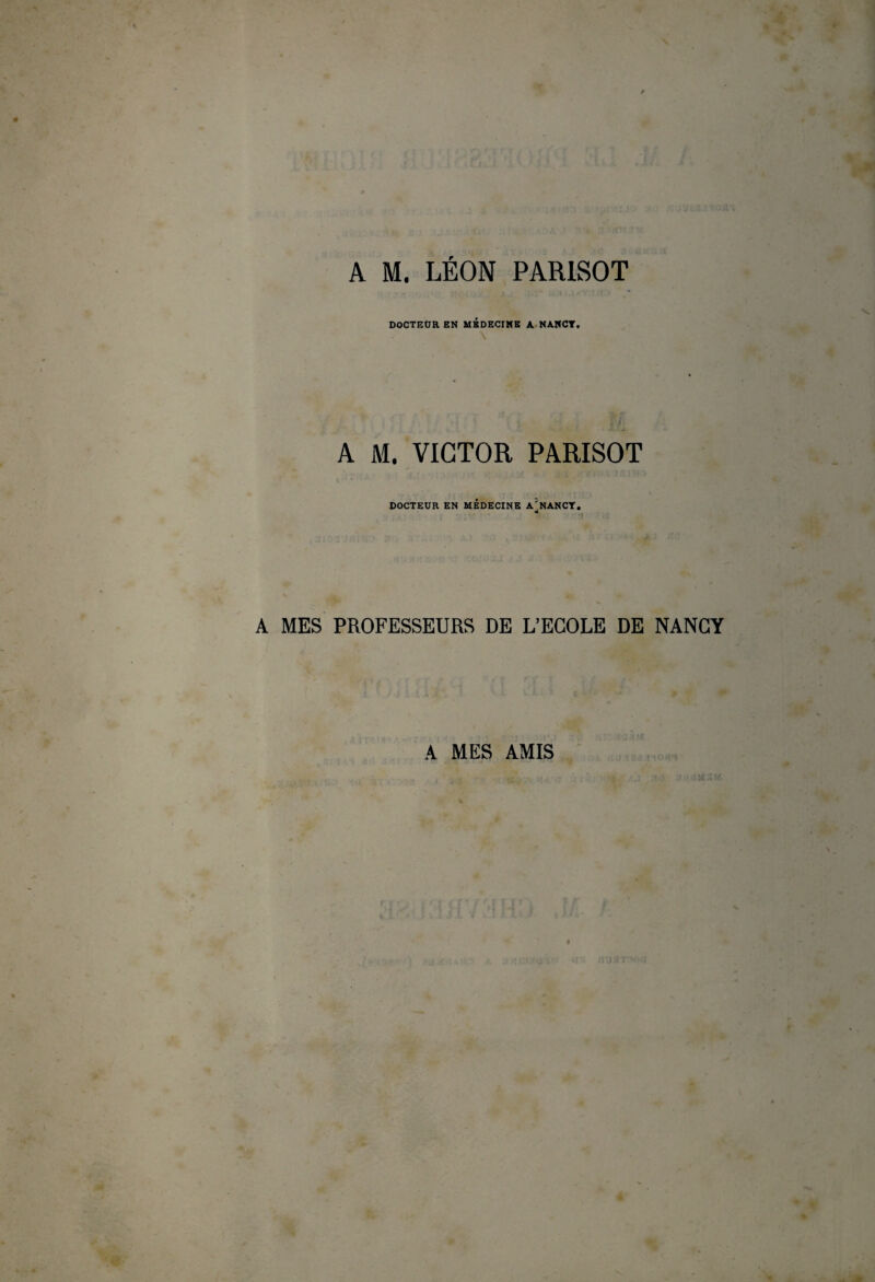 A M. LEON PARISOT DOCTEOR EN MEDECINE A NANCT. \ A M. VICTOR PARISOT DOCTEUR EN MEDECINE A^NANCT. * ! A MES PROFESSEURS DE L’ECOLE DE NANCY A MES AMIS