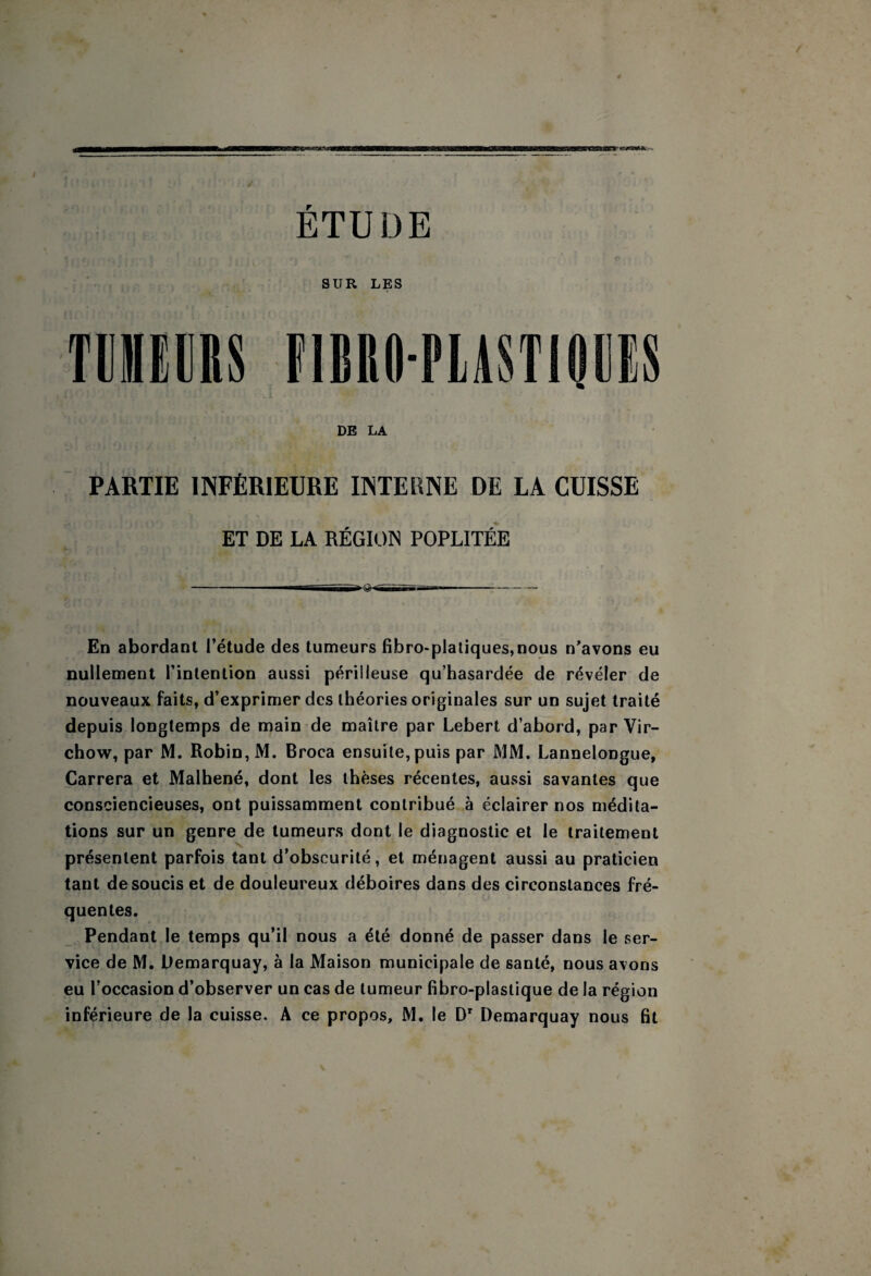 ETUDE TÜIIEÜRS SUR LES FIBRO-PIASTIOEIS DE LA PARTIE INFÉRIEURE INTERNE DE LA CUISSE ET DE LA RÉGION POPLITÉE En abordant l’étude des tumeurs fibro*platiques,nous n’avons eu nullement l’intention aussi périlleuse qu’hasardée de révéler de nouveaux faits, d’exprimer des théories originales sur un sujet traité depuis longtemps de main de maître par Lebert d’abord, par Vir¬ chow, par M. Robin, M. Broca ensuite, puis par MM. Lannelongue, Carrera et Malhené, dont les thèses récentes, aussi savantes que consciencieuses, ont puissamment contribué à éclairer nos médita¬ tions sur un genre de tumeurs dont le diagnostic et le traitement présentent parfois tant d’obscurité, et ménagent aussi au praticien tant de soucis et de douleureux déboires dans des circonstances fré¬ quentes. Pendant le temps qu’il nous a été donné de passer dans le ser¬ vice de M. Oemarquay, à la Maison municipale de santé, nous avons eu l’occasion d’observer un cas de tumeur fibro-plastique de la région inférieure de la cuisse. A ce propos, M. le D' Demarquay nous fit