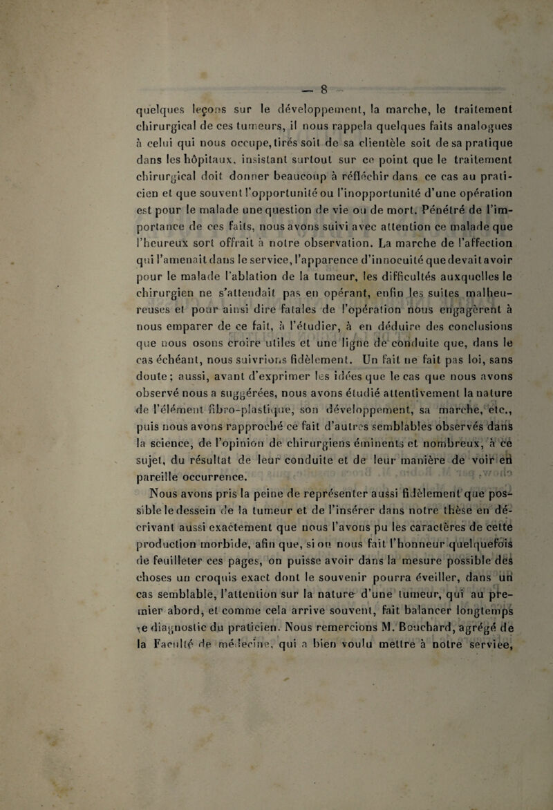 quelques leçons sur le développement, la marche, le traitement chirurgical de ces tumeurs, il nous rappela quelques faits analogues à celui qui nous occupe, tirés soit de sa clientèle soit de sa pratique dans les hôpitaux, insistant surtout sur ce point que le traitement chirurgical doit donner beaucoup à réfléchir dans ce cas au prati¬ cien et que souvent l’opportunité ou l’inopportunité d’une opération est pour le malade une question de vie ou de mort. Pénétré de l’im¬ portance de ces faits, nous avons suivi avec attention ce malade que l’heureux sort offrait à notre observation. La marche de l’affection qui l’amenait dans le service, l’apparence d’innocuité que devait avoir pour le malade l’ablation de la tumeur, les difficultés auxquelles le chirurgien ne s’attendait pas en opérant, enfin les suites malheu¬ reuses et pour ainsi dire fatales de l’opération nous engagèrent à nous emparer de ce fait, à l’étudier, à en déduire des conclusions que nous osons croire utiles et une ligne de^conduite que, dans le cas échéant, nous suivrions fidèlement. Un fait ne fait pas loi, sans doute; aussi, avant d’exprimer les idées que le cas que nous avons observé nous a suggérées, nous avons étudié attentivement la nature de l’élément fibro-plastitpie, son développement, sa marche, etc., puis nous avons rapproché ce fait d’autres semblables observés dans la science, de l’opinion de chirurgiens éminents et nombreux, à cé sujet, du résultat de leur conduite et de leur manière de voir eii pareille occurrence. ' f Nous avons pris la peine de représenter aussi fiJèlement’que pos¬ sible le dessein de la tumeur et de l’insérer dans notre thèse en dé¬ crivant aussi exactement que nous l’avons pu les caractères de cette production morbide, afin que, si on nous fait l’honneur quelquefois de feuilleter ces pages, on puisse avoir dans la mesure possible dés choses un croquis exact dont le souvenir pourra éveiller, dans un cas semblable, l’attention sur la nature d’une tumeur, qui au pire- inier abord, et comme cela arrive souvent, fait balancer longtemps ',e diagnostic du praticien. Nous remercions M. Bouchard, agrégé de la Faculté de médeciîie, qui a bien voulu mettre à notre service,