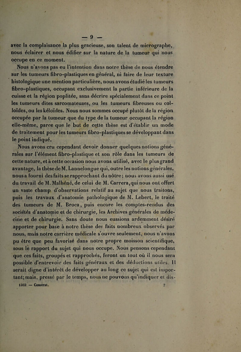 avec la complaisance la plus gracieuse, son talent de micrographe, nous éclairer et nous édifier sur la nature de la tumeur qui nous occupe en ce moment. Nous n’avons pas eu l’inlenlion dans notre thèse de nous étendre sur les tumeurs fibro-plastiques en général, ni faire de leur texture histologique une mention particulière, nous avons étudié les tumeurs fibro-plastiques, occupant exclusivement la partie inférieure de la cuisse et la région poplitée, sans décrire spécialement dans ce point les tumeurs dites sarcomateuses, ou les tumeurs fibreuses ou col¬ loïdes, ou leskéloïdes. Nous nous sommes occupé plutôt de la région occupée par la tumeur que du type de la tumeur occupant la région elle-même, parce que le but de cette thèse est d’établir un mode de traitement pour les tumeurs fibro-plastiques se développant dans le point indiqué. Nous avons cru cependant devoir donner quelques notions géné¬ rales sur l’élément fibro-plastique et son rôle dans les tumeurs de cette nature, et à cette occasion nous avons utilisé, avec le plus grand avantage, la thèse de M.Lannelongue qui, outre les notions générales, nousa fourni des faits se rapprochant du nôtre; nous avons aussi usé du travail de M. Malhéné, de celui de M. Carrera,qui nous ont offert un vaste champ d’observations relatif au sujet que nous traitons, puis les travaux d’anatomie pathologique de M. Lebert, le traité des tumeurs de M. Broca, puis encore les comptes-rendus des sociétés d’anatomie et de chirurgie, les Archives générales de méde¬ cine et de chirurgie. Sans doute nous eussions ardemment désiré apporter pour base à notre thèse des faits nombreux observés par nous, mais notre carrière médicale s’ouvre seulement, nous n’avons pu être que peu favorisé dans notre propre moisson scientifique, sous le rapport du sujet qui nous occupe. Nous pensons cependant que ces faits, groupés et rapprochés, feront un tout où il nous sera possible d’entrevoir des faits généraux et des déductions utiles. Il serait digne d’intérêt de développer au long ce sujet qui est itnpor- tant; mais, pressé par le temps, nous ne pouvons qu’indiquer et dis- 1869. — Cosserat. 1*