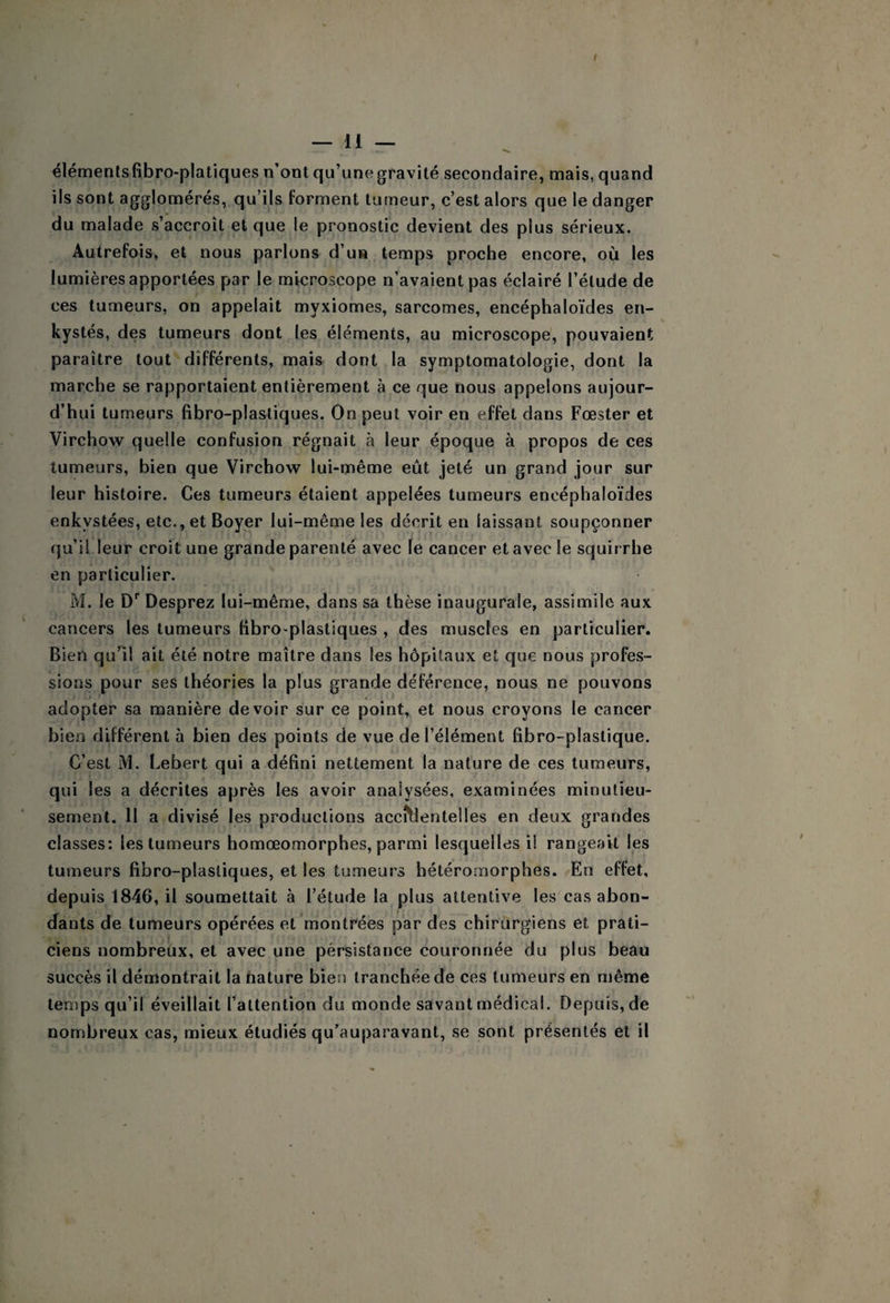 élémentsfibro-platiques n’ont qu’une gravité secondaire, mais, quand ils sont agglomérés, qu’ils forment tumeur, c’est alors que le danger du malade s’accroît et que le pronostic devient des plus sérieux. Autrefois, et nous parlons d’un temps proche encore, où les lumières apportées par le microscope n’avaient pas éclairé l’élude de ces tumeurs, on appelait myxiomes, sarcomes, encéphaloïdes en¬ kystés, des tumeurs dont les éléments, au microscope, pouvaient paraître tout différents, mais dont la symptomatologie, dont la marche se rapportaient entièrement à ce que nous appelons aujour¬ d’hui tumeurs fîhro-plastiques. On peut voir en effet dans Fœster et Virchow quelle confusion régnait à leur époque à propos de ces tumeurs, bien que Virchow lui-même eût jeté un grand jour sur leur histoire. Ces tumeurs étaient appelées tumeurs encéphaloïdes enkystées, etc., et Boyer lui-même les décrit en laissant soupçonner qu’il leur croit une grande parenté avec le cancer et avec le squirrhe en particulier. M. le D' Desprez lui-même, dans sa thèse inaugurale, assimile aux cancers les tumeurs BbrO'plastiques , des muscles en particulier. Bien quHl ait été notre maître dans les hôpitaux et que nous profes¬ sions pour ses théories la plus grande déférence, nous ne pouvons adopter sa manière devoir sur ce point, et nous croyons le cancer bien différent à bien des points de vue de l’élément fibro-plastique. C’est M. Lebert qui a défini nettement la nature de ces tumeurs, qui I es a décrites après les avoir analysées, examinées minutieu¬ sement. 11 a divisé les productions accidentelles en deux grandes classes: les tumeurs homœomorphes, parmi lesquelles il rangeait les tumeurs fihro-plasliques, et les tumeurs hétérornorphes. En effet, depuis 1846, il soumettait à l’étude la plus attentive les cas abon¬ dants de tumeurs opérées et'montrées par des chirurgiens et prati¬ ciens nombreux, et avec une persistance couronnée du plus beau succès il démontrait la nature bien tranchée de ces tumeurs en même temps qu’il éveillait l’attention du monde savant médical. Depuis, de nombreux cas, mieux étudiés qu’auparavant, se sont présentés et il