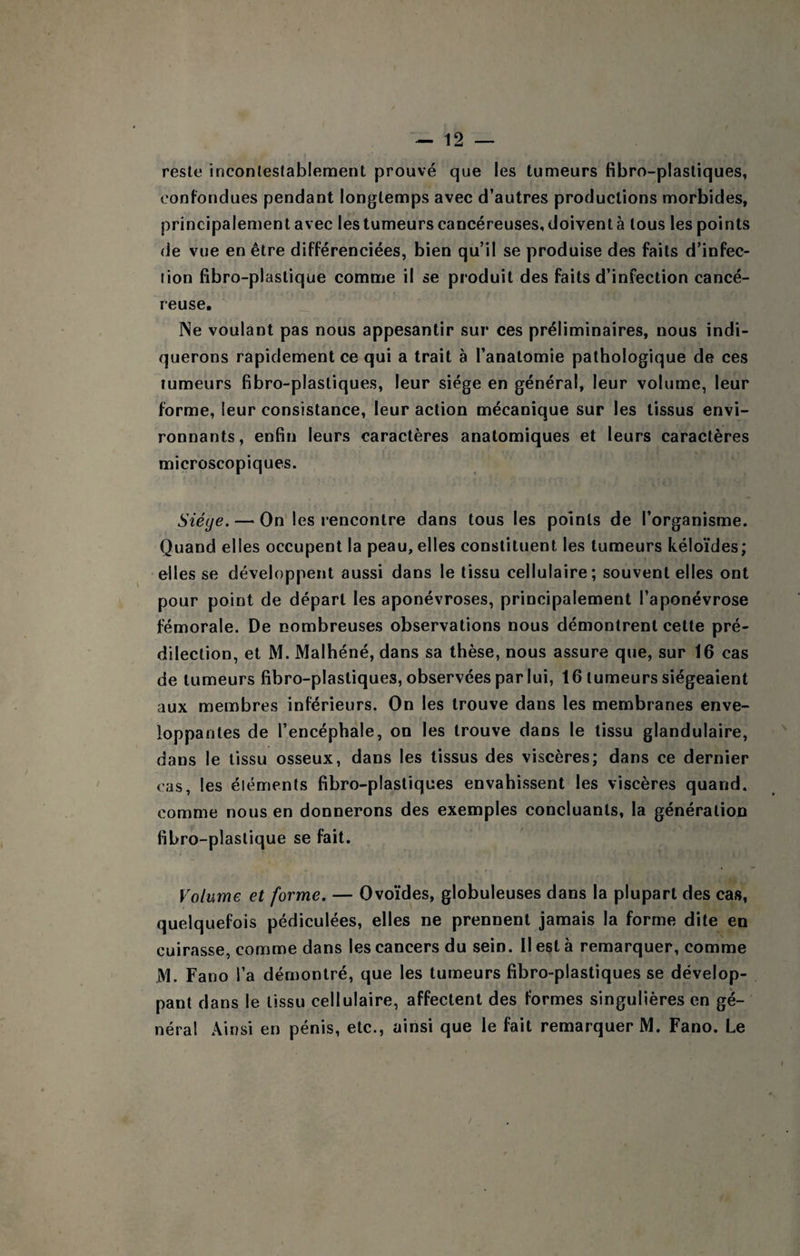 reste incontestablement prouvé que les tumeurs fibro-plastiques, confondues pendant longtemps avec d’autres productions morbides, principalement avec les tumeurs cancéreuses, doivent à tous les points de vue en être différenciées, bien qu’il se produise des faits d’infec¬ tion fibro-plastique comme il se produit des faits d’infection cancé¬ reuse. ]Ne voulant pas nous appesantir sur ces préliminaires, nous indi¬ querons rapidement ce qui a trait à l’anatomie pathologique de ces tumeurs fibro-plastiques, leur siège en général, leur volume, leur forme, leur consistance, leur action mécanique sur les tissus envi¬ ronnants, enfin leurs caractères anatomiques et leurs caractères microscopiques. Siéye, — On' les rencontre dans tous les points de l’organisme. Quand elles occupent la peau, elles constituent les tumeurs kéloïdes; elles se développent aussi dans le tissu cellulaire; souvent elles ont pour point de départ les aponévroses, principalement l’aponévrose fémorale. De nombreuses observations nous démontrent cette pré¬ dilection, et M. Maihéné, dans sa thèse, nous assure que, sur 16 cas de tumeurs fibro-plastiques, observées par lui, 16 tumeurs siégeaient aux membres inférieurs. On les trouve dans les membranes enve¬ loppantes de l’encéphale, on les trouve dans le tissu glandulaire, dans le tissu osseux, dans les tissus des viscères; dans ce dernier cas, les éléments fibro-plastiques envahissent les viscères quand, comme nous en donnerons des exemples concluants, la génération fibro-plastique se fait. Volume et forme. — Ovoïdes, globuleuses dans la plupart des cas, quelquefois pédiculées, elles ne prennent jamais la forme dite en cuirasse, comme dans les cancers du sein. Il est à remarquer, comme JM. Fano i’a démontré, que les tumeurs fibro-plastiques se dévelop¬ pant dans le tissu cellulaire, affectent des formes singulières en gé¬ néral Ainsi en pénis, etc., ainsi que le fait remarquer IM. Fano. Le