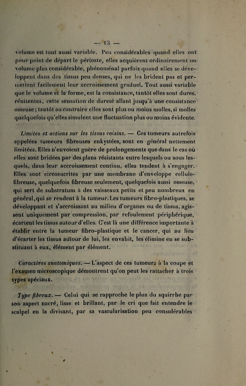 volume est tout aussi variable. Peu considérables quand elles ont pour point de départ le périoste^ elles acquièrent ordinairement un volume plus considérable, phénoménal parfois quand elles se déve¬ loppent dans des tissus peu denses, qui ne les brident pas et per¬ mettent facilement leur accroissement graduel. Tout aussi variable que le volume et la forme, est la consistance, tantôt elles sont dures, rénitentes, cette sensation de dureté allant jusqu’à une consistance osseuse ; tantôt au contraire elles sont plus ou moins molles, si molles quelquefois qu’elles simulent une fluctuation plus ou moins évidente. Limites et actions sur les tissus i^oisins. — Ces tumeurs autrefois appelées tumeurs fibreuses enkystées, sont en général nettement limitées. Elles n’envoient guère de prolongements que dans le cas où elles sont bridées par des plans résistants entre lesquels ou sous les¬ quels, dans leur accroissement continu, elles tendent à s’engager. Elles sont circonscrites par une membrane d’enveloppe cellulo- fibreuse, quelquefois fibreuse seulement, quelquefois aussi osseuse, qui sert de substratum à des vaisseaux petits et peu nombreux en général,qui se rendent à la tumeur. Les tumeurs fibro-plastiques, se développant et s’accroissant au milieu d’organes ou de tissus, agis¬ sent uniquement par compression, par refoulement périphérique, écartent les tissus autour d’elles. C’est là une différence importante à établir entre la tumeur fibro-plastique et le cancer, qui au lieu d’écarter les tissus aùtour de lui, les envahit, les élimine en se sub¬ stituant à eux, élément par élément. Caractères anatomiques. — L’aspect de ces tumeurs à la coupe et l’examen microscopique démontrent qu’on peut les rattacher à trois types spéciaux. Type fibreux. — Celui qui se rapproche le plus du squirrhe par son aspect nacré, lisse et brillant, par le cri que fait entendre le scalpel en la divisant, par sa vascularisation peu considérables