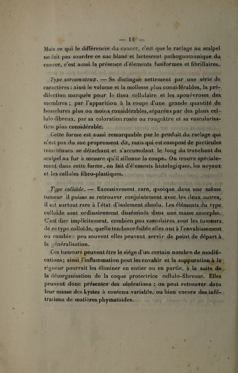 Mais ce qui le différencie du cancer, c’est que le raclage au scalpel ne Fait pas sourdre ce suc blanc et lactescent pathognomonique du cancer, c’est aussi la présence d’élements fusiformes et fibrillaires. Type sarcomateux. — Se distingue nettement par une série de caractères: ainsi le volume et la mollesse plus considérables, la pré¬ dilection marquée pour le tissu cellulaire et les aponévroses des membres ; par l’apparition à la coupe d’une grande quantité de bosselures plus ou moins considérables, séparées par des plans cel~ lulo-fibreux, par sa coloration rosée ou rougeâtre et sa vascularisa¬ tion plus considérable. Cette forme est aussi remarquable par le produit du raclage qui n’est pas du suc proprement dit, mais qui est composé de particules très-ténues se détachant et s’accumulant le long du tranchant du scalpel au fur â mesure qu’il sillonne la coupe. On trouve spéciale¬ ment dans celte forme, en fait d’élements histologiques, les noyaux et les cellules fibro-plastiques. Tijpe colldide. — Excessivement rare, quoique dans une même tumeur il puisse se retrouver conjointement avec les deux autres, il est surtout rare à l’état d’isolement absolu. Les éléments du type colloïde sont ordinairement disséminés dans une masse amorphe. C’est dire implicitement, combien peu vasculaires sont les tumeurs de ce type colloïde, quelle tendance faible elles ont à l’envahissement ou combien peu souvent elles peuvent servir de point de départ à la ^généralisation. Ces tumeurs peuvent être le siège d’un, certain nombre de modih- cations; ainsi l’inflammation peut les envahir et la suppuration à la' rigueur pourrait les éliminer en entier ou en partie, à la suite de la désorganisation de la coque protectrice cellulo-fibreuse. Elles peuvent donc présenter des ulcérations : on peut retrouver dans leur masse des kystes à contenu variable, ou bien encore des infil- tralions de matières phymatbïdes.