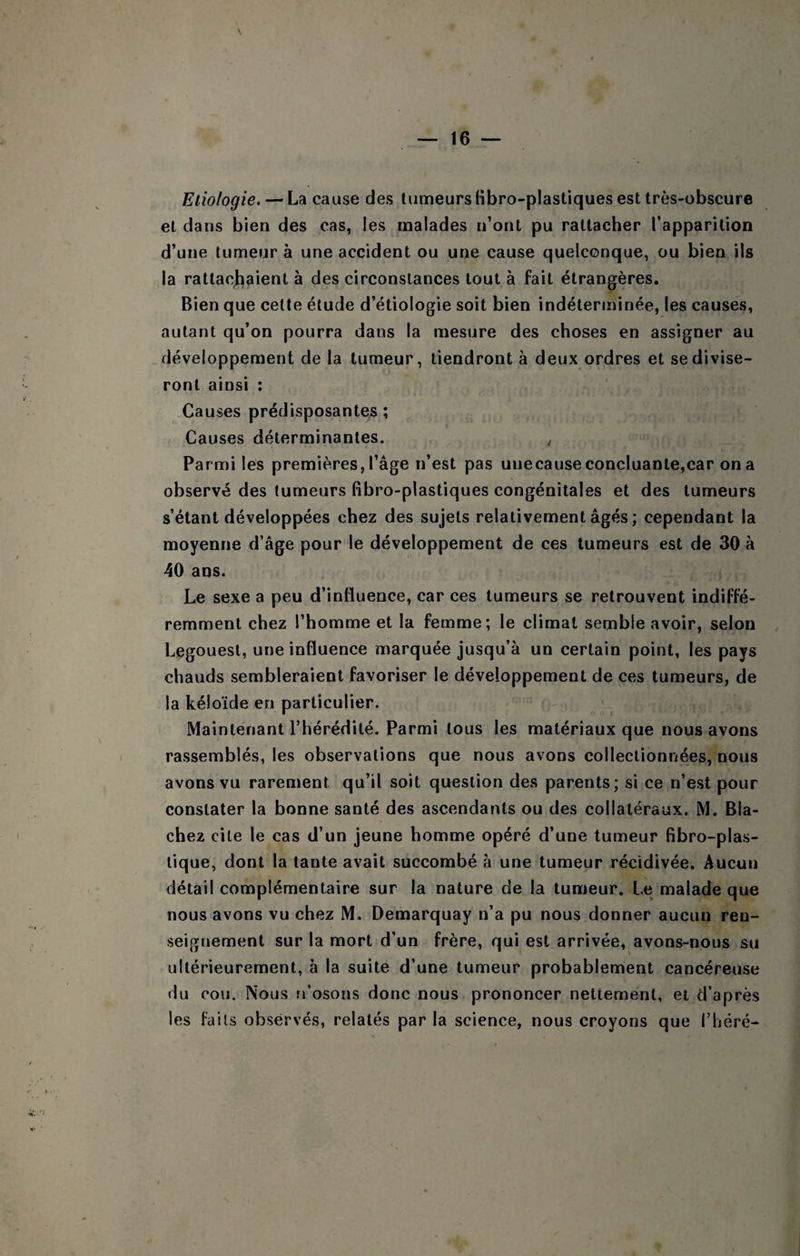 Etiologie. — La cause des tumeurs (ibro-plastiques est très-obscure et dans bien des cas, les malades n’ont pu rattacher l’apparition d’une tumeur à une accident ou une cause quelconque, ou bien ils la rattacjiaient à des circonstances tout à fait étrangères. Bien que cette étude d’étiologie soit bien indéterminée, les causes, autant qu’on pourra dans la mesure des choses en assigner au développement de la tumeur, tiendront à deux ordres et se divise¬ ront ainsi : Causes prédisposantes ; Causes déterminantes. , Parmi les premières, l’âge n’est pas unecause concluante,car on a observé des tumeurs fibro-plastiques congénitales et des tumeurs s’étant développées chez des sujets relativement âgés ; cependant la moyenne d’âge pour le développement de ces tumeurs est de 30 à 40 ans. Le sexe a peu d’influence, car ces tumeurs se retrouvent indiffé¬ remment chez l’homme et la femme; le climat semble avoir, selon Legouest, une influence marquée jusqu’à un certain point, les pays chauds sembleraient favoriser le développement de ces tumeurs, de la kéloïde en particulier. Maintenant l’hérédité. Parmi tous les matériaux que nous avons rassemblés, les observations que nous avons collectionnées, nous avons vu rarement qu’il soit question des parents; si ce n’est pour constater la bonne santé des ascendants ou des collatéraux. M. Bla- chez cite le cas d’un jeune homme opéré d’une tumeur fibro-plas- lique, dont la tante avait succombé à une tumeur récidivée. Aucun détail complémentaire sur la nature de la tumeur. Le malade que nous avons vu chez M. Demarquay n’a pu nous donner aucun ren¬ seignement sur la mort d’un frère, qui est arrivée, avons-nous su ultérieurement, à la suite d’une tumeur probablement cancéreuse du cou. Nous n’osons donc nous prononcer nettement, et d’après les faits observés, relatés par la science, nous croyons que l’héré-