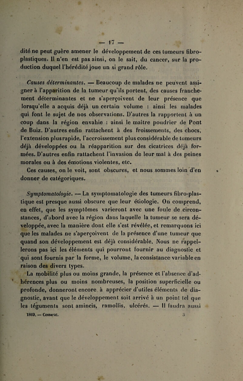 dite ne peut guère amener le développement de ces tumeurs fibro- plastiques. Il n’en est pas ainsi, on le sait, du cancer, sur la pro¬ duction duquel l’hérédité joue un si grand rôle. Causes déterminantes. — Beaucoup de malades ne peuvent assi¬ gner à l’apparition de la tumeur qu’ils portent, des causes franche¬ ment déterminantes et ne s’aperçoivent de leur présence que lorsqu’elle a acquis déjà un certain volume : ainsi les malades qui font le sujet de nos observations. D’autres la rapportent à un coup dans la région envahie : ainsi le maître poudrier de Pont de Buiz. D’autres enfin rattachent à des froissements, des chocs, l’extension plusrapide, l’accroissement plus considérable de tumeurs déjà développées ou la réapparition sur des cicatrices déjà for¬ mées. D’autres enfin rattachent l’invasion de leur mal à des peines morales ou à des émotions violentes, etc. Ces causes, on le voit, sont obscures, et nous sommes loin d’en donner de catégoriques. Symptomatologie. — La symptomatologie des tumeurs fibro-plas- tique est presque aussi obscure que leur étiologie. On comprend, en effet, que les symptômes varieront avec une foule de circon¬ stances, d’abord avec la région dans laquelle la tumeur se sera dé¬ veloppée, avec la manière dont elle s’est révélée, et remarquons ici que les malades ne s’aperçoivent de la présence d’une tumeur que quand son développement est déjà considérable. JXous ne rappel¬ lerons pas içi les éléments qui pourront fournir au diagnostic et qui sont fournis par la forme, le volume, la consistance-variable en raison des divers types. La naobilité plus ou moins grande, la présence et l’absence d’ad¬ hérences plus ou moins nombreuses, la position superficielle ou profonde, donneront encore à apprécier d’utiles éléments de-dia¬ gnostic, avant que le développement soit arrivé à un point tel que les téguments sont amincis, ramollis, ulcérés. — Il faudra aussi 1869. — Cossarat.