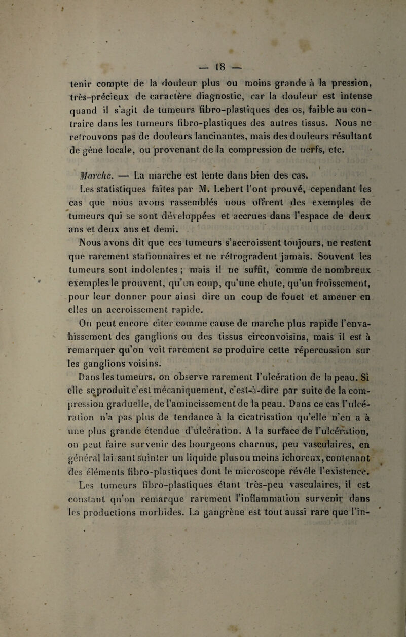 — 18 — tenir compte de la douleur plus ou moins grande à la pression, très-précieux de caractère diagnostic, car la douleur est intense quand il s’agit de tumeurs fibro-plasliques des os, faible au con¬ traire dans les tumeurs fibro-plastiques des autres tissus. Nous ne retrouvons pas de douleurs lancinantes, mais des douleurs résultant de gêne locale, ou provenant de la compression de nerfs, etc. I Marche. — La marche est lente dans bien des cas. Les statistiques faites par M. Lebert l’ont prouvé, cependant les cas que no'us avons rassemblés nous offrent des exemples de tumeurs qui se sont développées et accrues dans l’espace de deux ans et deux ans et demi. Nous avons dit que ces tumeurs s’accroissent toujours, ne restent que rarement stationnaires et ne rétrogradent jamais. Souvent les tumeurs sont indolentes ; mais il ne suffit, comme de nombreux exemples le prouvent, qu’un coup, qu’une chute, qu’un froissement, pour leur donner pour ainsi dire un coup de fouet et amener en elles un accroissement rapide. On peut encore citer comme cause de marche plus rapide l’enva- hissement des ganglions ou des tissus circonvoisins, mais il est à remarquer qu’on voit rarement se produire cette répercussion sur les ganglions voisins. Dans les tumeurs, on observe rarement Tulcération de la peau. Si elle seproduitc’est mécaniquement, c’est-à-dire par suite de la com¬ pression graduelle, de l’amincissement de la peau. Dans ce cas l’ulcé¬ ration n’a pas plus de tendance à la cicatrisation qu’elle n’en a à ' une plus grande étendue d’ulcération. A la surface de LuIcératioD, on peut faire survenir des i)ourgeons charnus, peu vasculaires, en général laiisant suinter un liquide plus ou moins ichoreux, contenant des éléments fibro-plastiques dont le microscope révéle l’existence. Les tumeurs fibro-plasliques étant très-peu vasculaires, il est constant qu’on remarque rarement l’inflammaliou survenir dans les productions morbides. La gangrène est tout aussi rare que l’in-