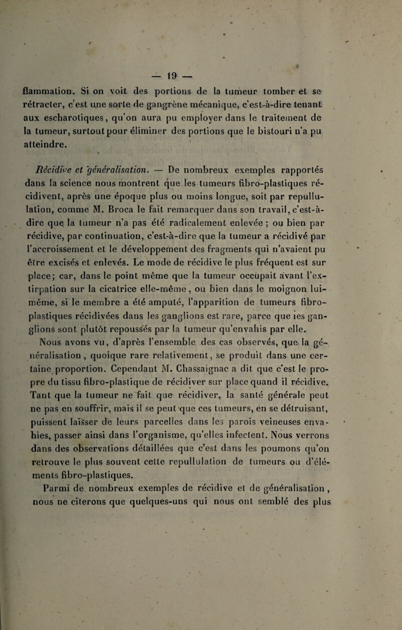 flammalion. Si on voit des portions de la tumeur tomber et se rétracter, c’est u,ne sorte de gangrène mécanique, c’est-à-dire tenant aux escharoliques, qu’on aura pu employer dans le traitement de la tumeur, surtout pour éliminer des portions que le bistouri n’a pu atteindre. ♦ Rêcidwe et généralisation. — De nombreux exemples rapportés dans la science nous montrent que les tumeurs (îbro-plastiques ré¬ cidivent, après une époque plus ou moins longue, soit par repullu- lalion, comme M. Broca le fait remarquer dans son travail, c’est-à- dire que la tumeur n’a pas été radicalement enlevée ; ou bien par récidive, par continuation, c’est-à-dire que la tumeur a récidivé par l’accroissement et le développement des fragments qui n’avaient pu être excisés et enlevés. Le mode de récidive le plus fréquent est sur place; car, dans le point même que la tumeur occupait avant l’ex¬ tirpation sur la cicatrice elle-même, ou bien dans le moignon lui- même, si le membre a été amputé, l’apparition de tumeurs libro- plastiques récidivées dans les ganglions est rare, parce que les gan¬ glions sont plutôt repouss'és par la tumeur qu’envahis par elle. Nous avons vu, d’après l’ensemble des cas observés, queJa gé¬ néralisation, quoique rare relativement, se produit dans une cer¬ taine^ proportion. Cependant M. Chassaignac a dit que c’est le pro¬ pre du tissu fibro-plastique de récidiver sur place quand il récidive. Tant que la tumeur ne fait que récidiver, la santé générale peut ne pas en souffrir, mais il se peut que ces tumeurs, en se détruisant, puissent laisser de leurs parcelles dans les parois veineuses enva¬ hies, passer ainsi dans l’organisme, qu’elles infectent. Nous verrons dans des observations détaillées que c’est dans les poumons qu’on retrouve le plus souvent cette repullulation de tumeurs ou d’élé¬ ments fibro-plastiques. Parmi de nombreux exemples de récidive et de généralisation , nous ne citerons que quelques-uns qui nous ont semblé des plus