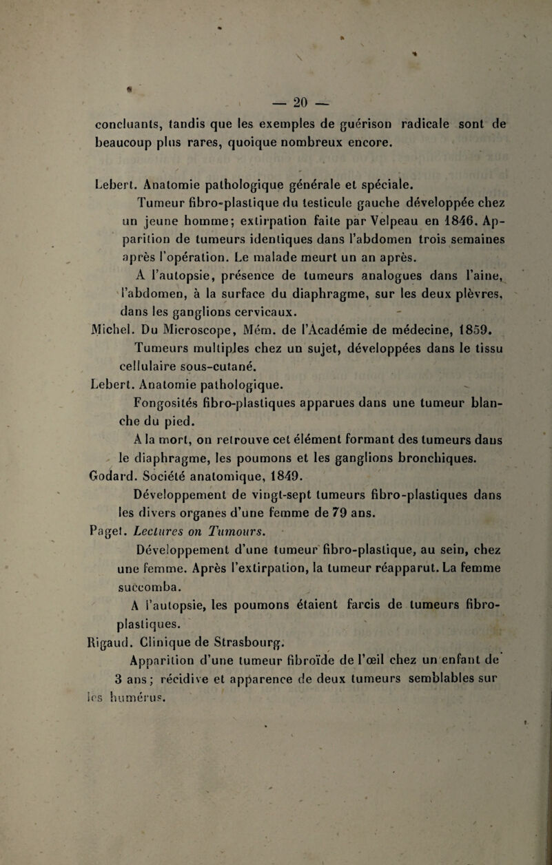 N _ 20 — concluanls, tandis que les exemples de guérison radicale sont de beaucoup plus rares, quoique nombreux encore. Lebert. Anatomie pathologique générale et spéciale. Tumeur fibro-plaslique du testicule gauche développée chez un jeune homme; extirpation faite par Velpeau en 1846. Ap¬ parition de tumeurs identiques dans l’abdomen trois semaines après l’opération. Le malade meurt un an après. A l’autopsie, présence de tumeurs analogues dans l’aine, 'l’abdomen, à la surface du diaphragme, sur les deux plèvres, dans les ganglions cervicaux. Michel. Du Microscope, Mém. de l’Académie de médecine, 1859. Tumeurs multiples chez un sujet, développées dans le tissu cellulaire sous-cutané. Lebert. Anatomie pathologique. Fongosités fibro-plastiques apparues dans une tumeur blan¬ che du pied. A la mort, on retrouve cet élément formant des tumeurs dans X le diaphragme, les poumons et les ganglions bronchiques. Godard. Société anatomique, 1849. / Développement de vingt-sept tumeurs fibro-plastiques dans les divers organes d’une femme de 79 ans. Pagel. Lectures on Tiimours. Développement d’une tumeur'fibro-plastique, au sein, chez une femme. Après l’extirpation, la tumeur réapparut. La femme succomba. A l’autopsie, les poumons étaient farcis de tumeurs fibro- plastiques. Rigaud. Clinique de Strasbourg. Apparition d’une tumeur fibroïde de l’œil chez un enfant de 3 ans; récidive et apparence de deux tumeurs semblables sur les humés’us. »