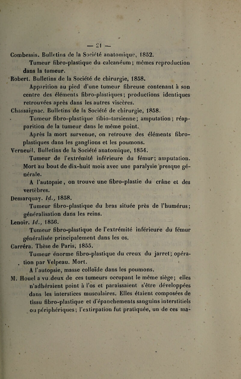 Combessis. Bullftins de la Société anatoniique, 1852. Tumeur fibro-plaslique du calcanéum; mêmes reproduction dans la tumeur. 'Robert. Bulletins de la Société de chirurgie, 1858. Apparition au pied d’une tumeur fibreuse contenant à son centre des éléments fibro-plasliques ; productions identiques % retrouvées après dans les autres viscères. Chassaignac. Bulletins de la Société de chirurgie, 1858. Tumeur fibro-plastique tibio-tarsienne; amputation ; réap¬ parition de la tumeur dans le même point. Après la mort survenue, on retrouve des éléments fibro- plastiques dans les ganglions et les poumons. Verneuil. Bulletins de la Société anatomique, 1854, Tumeur de l’extrémité inférieure du fémur; amputation. Mort au bout de dix-huit mois avec une paralysie'presque gé¬ nérale. A l’autopsie, on trouve une fibro-plastie du crâne et des vertèbres. Demarquay. Id., 1858. Tumeur fibro-plastique du bras située près de l’humérus; généralisation dans les reins. Lenoir. Id., 1856. Tumeur fibro-plaslique de l’extrémité inférieure du fémur généralisée principalement dans les os. Carréra. Thèse de Paris, 1855. Tumeur énorme fibro-plastique du creux du jarret; opéra¬ tion par Velpeau. Mort. A l’autopsie, masse colloïde dans les poumons. M. Houel a vu .deux de ces tumeurs occupant le même siège; elles n’adhéraient point à l’os et paraissaient s’êlre développées dans les interstices musculaires. Elles étaient composées de tissu fibro-plastique et d’épanchements sanguins interstitiels ou périphériques; l’extirpation fut pratiquée, un de ces ma-