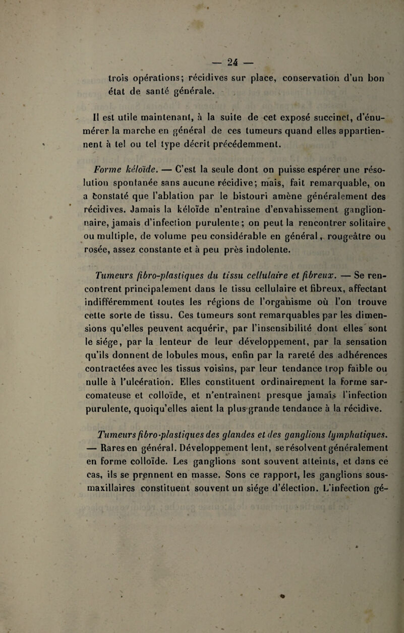 trois opérations; récidives sur place, conservation d’un bon état de santé générale. I I! est utile maintenant, à la suite de cet exposé succinct, d’énu¬ mérer la marche en général de ces tumeurs quand elles appartien¬ nent à tel ou tel type décrit précédemment. Forme kéloide. — C’est la seule dont on puisse espérer une réso¬ lution spontanée sans aucune récidive; mais, fait remarquable, on a tonstaté que l’ablation par le bistouri amène généralement des récidives. Jamais la kéloïde n’entraîne d’envahissement ganglion¬ naire, jamais d’infeclion purulente; on peut la rencontrer solitaire^ ou multiple, de volume peu considérable en général, rougeâtre ou rosée, assez constante et à peu près indolente. Tumeurs /ibro-plastiques du tissu cellulaire et fibreux. — Se ren¬ contrent principalement dans le tissu cellulaire et fibreux, affectant indifféremment toutes les régions de l’organisme où l’on trouve cette sorte de tissu. Ces tumeurs sont remarquables par les dimen¬ sions qu’elles peuvent acquérir, par l’insensibilité dont elles'sont le siège, par la lenteur de leur développement, par la sensation qu’ils donnent de lobules mous, enfin par la rareté des adhérences contractées avec les tissus voisins, par leur tendance trop faible ou nulle à Tulcération. Elles constituent ordinairement la forme sar¬ comateuse et colloïde, et n’entraînent presque jamais l’infection purulente, quoiqu’elles aient la plus grande tendance à la récidive. Tumeurs fibro'plastiques des glandes et des ganglions lymphatiques. — Rares en général. Développement lent, se résolvent généralement en forme colloïde. Les ganglions sont souvent atteints, et dans ce cas, ils se prennent en masse. Sons ce rapport, les ganglions sous- maxillaires constituent souvent un siège d’élection. L’infection gé-