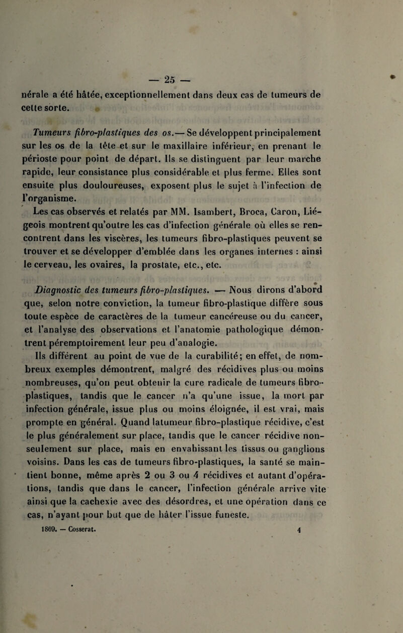 nérale a été hâtée, exceptionnellement dans deux cas de tumeurs de cette sorte. Tumeurs fîbro-plastiques des os.— Se développent principalement sur les os de la tète et sur le maxillaire inférieur, en prenant le périoste pour point de départ. Ils se distinguent par leur marche rapide, leur consistance plus considérable et plus ferme. Elles sont ensuite plus douloureuses, exposent plus le sujet à l’infection de l’organisme. Les cas observés et relatés par MM. Isambert, Broca, Caron, Lié¬ geois montrent qu’outre les cas d’infection générale où elles se ren- t contrent dans les viscères, les tumeurs fibro-plastiques peuvent se trouver et se développer d’emblée dans les organes interFies : ainsi le cerveau, les ovaires, la prostate, etc., etc. ♦ Diagnostic des tumeurs fibro-plastiques. — Nous dirons d’abord que, selon notre conviction, la tumeur fibro-plaslique diffère sous toute espèce de caractères de la tumeur cancéreuse ou du cancer, et l’analyse des observations et l’anatomie pathologique démon¬ trent péremptoirement leur peu d’analogie. Ils différent au point de vue de la curabilité; en effet, de nom¬ breux exemples démontrent, malgré des récidives plus ou moins nombreuses, qu’on peut obtenir la cure radicale de tumeurs fibro- plastiques, tandis que le cancer n’a qu’une issue, la mort par infection générale, issue plus ou moins éloignée, il est vrai, mais prompte en général. Quand lalumeur fibro-plastique récidive, c’est le plus généralement sur place, tandis que le cancer récidive non- seulement sur place, mais en envahissant les tissus ou ganglions voisins. Dans les cas de tumeurs fibro-plastiques, la santé se main¬ tient bonne, même après 2 ou 3 ou 4 récidives et autant d’opéra- lions, tandis que dans le cancer, l’infection générale arrive vite ainsi que la cachexie avec des désordres, et une opération dans ce cas, n’ayant pour but que de hâter l’issue funeste. 1869. — Cosserat. 4