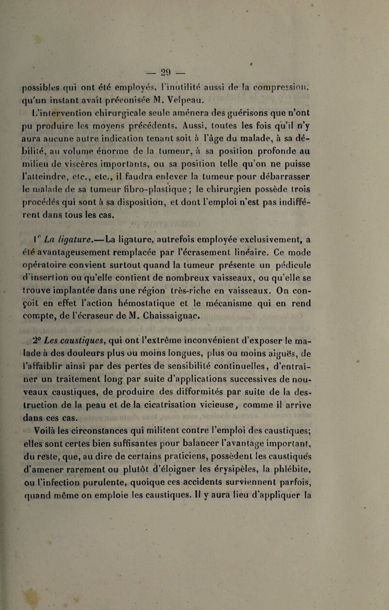 # possibles qui ont été employés, l’inutilité aussi fie la compression, qu\in instant avait préconisée M. Velpeau. l/inlervention chirurgicale seule amènera des guérisons que n’ont pu produire les moyens précédents. Aussi, toutes les fois qu’il n’y aura aucune autre indication tenant soit à l’âge du malade, à sa dé¬ bilité, au volume énorme de la tumeur, à sa position profonde au milieu de viscères importants, ou sa position telle qu’on ne puisse l’atteindre, etc., etc., il faudra enlever la tumeur pour débarrasser * le malade de sa tumeur libro-plastique ; le chirurgien possède trois procédés qui sont à sa disposition, et dont l’emploi n’est pas indiffé¬ rent dans tous les cas. I* La ligature.—La ligature, autrefois employée exclusivement, a été avantageusement remplacée par l’écrasement linéaire. Ce mode opératoire convient surtout quand la tumeur présente un pédicule d’insertion ou qu’elle contient de nombreux vaisseaux, ou qu’elle se trouve implantée dans une région très-riche en vaisseaux. On con¬ çoit en effet l’action hémostatique et le mécanisme qui en rend compte, de l’écraseur de M. Chaissaignac. 2® Les caustiques, qui ont l’extrême inconvénient d’exposer le ma¬ lade à des douleurs plus ou moins longues, plus ou moins aiguës, de l’affaiblir ainsi par des pertes de sensibilité continuelles, d’entraî¬ ner un traitement long par suite d’applications successives de nou¬ veaux caustiques, de produire des difformités par suite de la des¬ truction de la peau et de la cicatrisation vicieuse, comme il arrive dans ces cas. Voilà les circonstances qui militent contre l’emploi des caustiques; elles sont certes bien suffisantes pour balancer l’avantage important, du reste, que, au dire de certains praticiens, possèdent les caustique*s d’amener rarement ou plutôt d’éloigner les érysipèles, la phlébite, ou l’infection purulente, quoique ces accidents surviennent parfois, quand même on emploie les caustiques. Il y aura lieu d’appliquer la