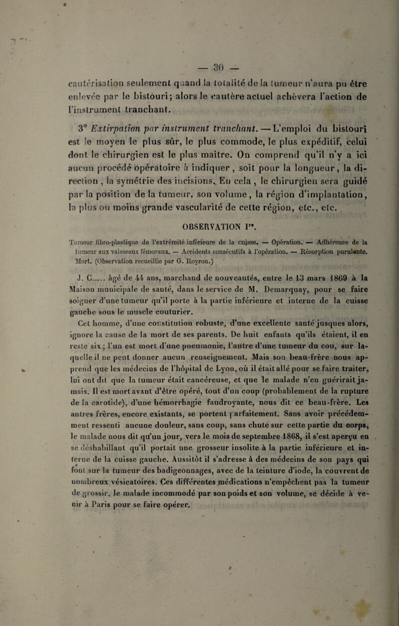 caiitérisaîion seulement quand la totalité de la tumeur n’aura pu être enlevée par le bistouri ; alors le oautère actuel achèvera l’action de l’instrument tranchant. 3° Extirpation par inslriiment tranchant. — L’emploi du bistouri est le moyen le plus sûr, le plus commode, le plus expéditif, celui dont le chirurgien est le plus maître. On comprend qu’il n’y a ici aucun procédé opératoire à indiquer, soit pour la longueur, la di¬ rection , la symétrie des incisions. En cela , le chirurgien sera guidé par la position de la tumeur, son volume, la région d’implantation, la plus ou moins grande vascularité de cette région, etc., etc. OBSERVATION T*. Tumeur fibro-plastiqiie de l’extrémité inférieure de la cujsse. — Opération. — Adhérence de la tumeur aux vaisseaux fémoraux, — Accidents consécutifs à l’opération. — Résorption purulente. Mort. (Observation recueillie par G. Royron.) J. G. âgé de 44 ans, marchand de nouveautés, entre le 13 mars 1869 à la Maison municipale de santé, dans le service de M. Demarquay, pour se faire soigner d’une tumeur qu’il porte à la partie inférieure et interne de la cuisse gauche sous le muscle couturier. Cet homme, d’une constitution robuste, d’une excellente santé jusques alors, ignore la cause de la mort de ses parents. De huit enfants qu’ils étaient, il en reste six ; l’un est mort d’une pneumonie, l’autre d’une tumeur du cou, sur la¬ quelle il ne peut donner aucun renseignement. Mais son beau-frère nous ap¬ prend que les médecins de l’hôpital de Lyon, où il était allé pour se faire traiter, lui ont dù que la tumeur était cancéreuse, et que le malade n’en guérirait ja¬ mais. Il est mort avant d’être opéré, tout d’un coup (probablement de la rupture de la carotide), d’une hémorrhagie faudroyante, nous dit ce beau-frère. Les autres frères, encore existants, se portent parfaitement. Sans avoir précédem¬ ment ressenti aucune douleur, sans coup, sans chuté sur cette partie du corps, le malade nous dit qiï’un jour, vers le mois de septembre 1868, il s’est aperçu eu se déshabillant qu’il portait une grosseur insolite à la partie inférieure et in¬ terne de la cuisse gauche. Aussitôt il s’adresse à des médecins de son pays qui foui sur la tumeur des badigeonnages, avec de la teinture d’iode, la couvrent de nombreux vésicatoires. Ces différentes médications n’empêchent pas la tumeur de g rossir, le malade incommodé par son poids et son volume, se décide à ve¬ nir à Paris pour se faire opérer.