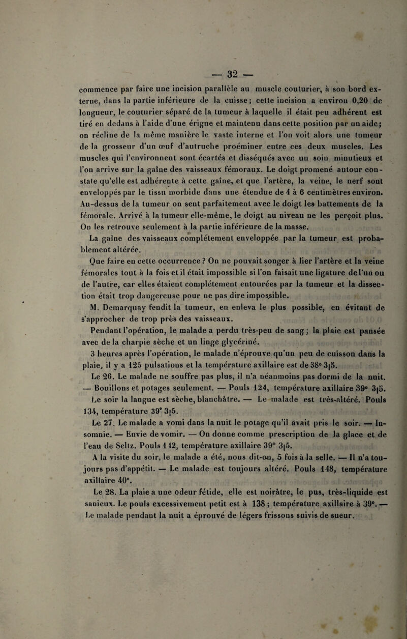 commence par faire une incision parallèle au muscle couturier, à son bord ex¬ terne, clans la partie inférieure de la cuisse; cette incision a environ 0,20 de longueur, le couturier séparé de la tumeur à laquelle il était peu adhérent est tiré en dedans à l’aide d’une érigne et maintenu dans cette position par un aide; on récline de la même manière le vaste interne et l’on voit alors une tumeur de la grosseur d’un œuf d’autruche proéminer entre ces deux muscles. Les muscles qui l’environnent sont écartés et disséqués avec un soin minutieux et l’on arrive sur la gaine des vaisseaux fémoraux. Le doigt promené autour con¬ state qu’elle est adhérente à cette gaine, et que l’artère, la veine, le nerf sont enveloppés par le tissu morbide dans une étendue de4 à 6 centimètres environ. Au-dessus de la tumeur on sent parfaitement avec le doigt les battements de la fémorale. Arrivé à la tumeur elle-même, le doigt au niveau ne les perçoit plus. On les retrouve seulement à la partie inférieure de la masse. La gaine des vaisseaux complètement enveloppée par la tumeur est proba¬ blement altérée. Que faire en cette occurrence ? On ne pouvait songer à lier l’artère et la veine fémorales tout à la fois et il était impossible si l’on faisait une ligature del'un ou de l’autre, car elles étaient complètement entourées par la tumeur et la dissec¬ tion était trop dangereuse pour ne pas dire impossible. M. Demarquay fendit la tumeur, en enleva le plus possible, en évitant de s’approcher de trop près des vaisseaux. Pendant l’opération, le malade a perdu très-peu de sang; la plaie est pansée avec delà charpie sèche et un linge glycériné. 3 heures après l’opération, le malade n’éprouve qu’un peu de cuisson dans la plaie, il y a 125 pulsations et la température axillaire est de 38° 3(5. Le 26. Le malade ne souffre pas plus, il n’a néanmoins pas dormi de la nuit. — Bouillons et potages seulement. — Pouls 124, température axillaire 39° 3|5. Le soir la langue est sèche, blanchâtre. — Le malade est très-altéré. Pouls 134, température 39 3[5. Le 27. Le malade a vomi dans la nuit le potage qu’il avait pris le soir. — In¬ somnie. — Envie de vomir. — On donne comme prescription de la glace et de l’eau de Sellz. Pouls 112, température axillaire 39° 3[5. A la visite du soir, le malade a été, nous dit-on, 5 fois à la selle. — Il n’a tou¬ jours pas d’appétit. — Le malade est toujours altéré. Pouls 148, température axillaire 40°. Le 28. La plaie a une odeur fétide, elle est noirâtre, le pus, très-liquide est sanieux. Le pouls excessivement petit est à 138 ; température axillaire à 39°.— Le malade pendant la nuit a éprouvé de légers frissons suivis de sueur.