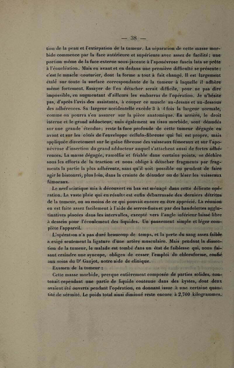 lion de la peau et l’extirpation de la tumeur, La séparai ion de cette masse mor¬ bide commence par la face antérieure et supérieure avec assez de facilité; une portion même de la face externe sous-jacente à l’aponévrose fascia lata se prête à l’énucléation. Mais en avant et en dedans une première difficulté se présente: c’est le muscle couturier, dont la forme a tout à fait changé. Il est largement étalé sur toute la surface correspondante de la tumeur à laquelle il adhère même fortement. Essayer de l’en détacher serait difficile, pour ne pas dire impossible, en augmentant d’ailleurs les embarras de l’opération. Je n’hésite pas, d’après l'avis des assistants, à couper ce muscle au-dessus et au-dessous des adhérences. Sa largeur accidentelle excède 3 à 4 fois la largeur normale, comme on pourra s’en assurer sur la pièce anatomique. En arrière, le droit interne et le grand adducteur, unis également au tissu morbide, sont dénudés sur une grande étendue; reste la face profonde de cette tumeur dégagée en avant et sur les côtés de l’enveloppe cellulo-fibreuse qui lui est propre, mais appliquée directement sur le gaine fibreuse des vaisseaux fémoraux et sur l’apo¬ névrose d’insertion du grand adducteur auquel s’attachent aussi de fortes adhé¬ rences. La masse dégagée, ramollie et friable dans certains points, se déchire sous les efforts de la traction et nous oblige à détacher fragments par frag¬ ments la partie la plus adhérente, sans qu’il soit possible ou prudent dé faire agir le bistourri^ plus loin, dans la crainte de dénuder ou de léser les vaisseaux fémoraux. Le nerf sciatique mis à découvert en bas est ménagé dans cette délicate opé¬ ration. La vaste plaie qui en résulte est enfin débarrassée des derniers détritus de la tumeur, ou au moins de ce qui pouvait encore en être apprécié. La réunion en est faite assez facilement à l’aide de serres-fines et par des bandelettes agglu- tinatives placées dans les intervalles, excepté vers l’angle inférieur laissé libre à dessein pour l’écoulement des liquides. Un pansement simple et léger com¬ plète l’appareil. L’opération n’a pas duré beaucoup de temps, et la perte du sang assez faible a exigé seulement la ligature d’une artère musculaire. Mais pendant la dissec¬ tion de la tumeur, le malade est tombé dans un état de faiblesse qui, nous fai¬ sant craindre une syncope, obligea de cesser l’emploi du chloroforme, confié aux soins du D'' Gaujot, notre aide de clinique. Examen de la tumeur : Cette masse morbide, presque entièrement composée de parties solides, con¬ tenait cependant une partie de liquide contenue dans des kystes, dont deux avaient été ouverts pendant l’opération, en donnant issue à une certaine quan¬ tité de sérosité. Le poids total ainsi diminué reste encore à 2,700 kilogrammes.