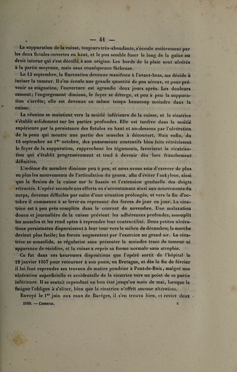 La suppuration de la cuisse, toujours très-abondante, s’écoule entièrement par les deux fistules ouvertes en haut, et le pus semble fuser le long de la gaine au droit interne qui s’est décollera son origine. Les bords’de la plaie sont ulcérés à la partie moyenne, mais sans conséquence fâcheuse. Le 13 septembre, la fluctuation devenue manifeste à l’avant-bras, me décide à inciser la tumeur. Il s’en écoule une grande quantité de pus séreux, et pour pré¬ venir sa stagnation, l’ouverture est agrandie deux jours après. Les douleurs cessent; l’engorgement diminue, le foyer se déterge, et peu à peu la suppura¬ tion s’arrête; elle est devenue en même temps beaucoup moindre dans la cuisse. La réunion se maintient vers la moitié inférieure de la cuisse, et la cicatrice s’établit solidement sur les parties profondes. Elle est tardive dans la moitié supérieure par la persistance des fistules en haut et au-dessous par l’ulcération de la peau qui montre une partie des muscles à découvert. Mais enfin, du 15 septembre au 1**' octobre, des pansements contentifs bien faits rétrécissent le foyer de la suppuration, rapprochent les téguments, favorisent la cicatrisa¬ tion qui s’établit progressivement et tend à devenir dès lors franchement définitive. L’œdème du membre diminue peu à peu, et nous avons soin d’exercer de plus en plus les mouvements de l’articulation du genou, afin d’éviter l’ankylose, ainsi que la flexion de la cuisse sur le bassin et l’extension graduelle des doigts rétractés. L’opéré seconde nos efforts en s’accoutumant ainsi aux mouvements du corps, devenus difficiles par suite d’une situation prolongée, et vers la fin d’oc¬ tobre il commence à se lever en reprenant des forces de jour en jour. La cica¬ trice est à peu près complète dans le courant de novembre. Une malaxation douce et journalière de la cuisse prévient les adhérences profondes, assouplit les muscles et les rend aptes à reprendre leur contractilité. Deux petites ulcéra¬ tions persistantes disparaissent à leur tour vers le milieu de décembre; la marche devient plus facile; les forces augmentent par l’exercice au grand air. La cica¬ trice se consolide, se régularise sans présenter la moindre trace de tumeur ni apparence de récidive, et la cuisse a repris sa forme normale sans atrophie. Ce fut dans ces heureuses dispositions que l’opéré sortit de l’hôpital le 18 janvier 1857 pour retourner à son poste, en Bretagne, et dès la fin de février il lui faut reprendre ses travaux de maître poudrier à Pont-de-Buiz, malgré une ulcération superficielle et accidentelle de la cicatrice vers un point de sa partie inférieure. Il se sentait cependant en bon état jusqu’au mois de mai, lorsque la fatigue l’obligea à s’aliter, bien que la cicatrice n’offrît aucune altération. Envoyé le 1*'juin aux eaux de Baréges, il s’en trouva bien, et revint deux