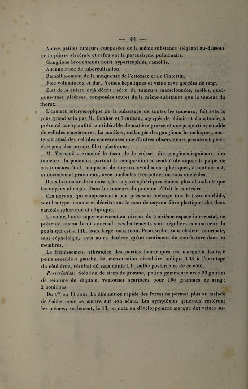 Autres petites tumeurs composées de la même substance siégeant au-dessous <ie la plèvre viscérale et refoulant le parenchyme pulmonaire. (iaijgüons bronchiques noirs hypertrophiés, ramollis. Aucune trace de tuberculisation. Ramollissement de la muqueuse de l’estomac et de l’intestin. Foie volumineux et dur. Veines hépatiques et veine cave gorgées de sang. Etat de la cuisse déjà décrit : série de tumeurs mamelonnées, molles, quel¬ ques-unes ulcérées, composées toutes de la même substance que la tumeur du thorax. f L’examen microscopique de la substance de toutes les tumeurs, fait avec le * plus grand soin par M. Conher et Trudeau, agrégés de chimie et d’anatomie, a présenté une quantité considérable de matière grasse et une proportion notable de cellules cancéreuses. La matière, mélangée des ganglions bronchiques, con¬ tenait aussi des cellules cancéreuses que d’autres observateurs prendront peut- être pour des noyaux fibro-plastiques. M. Verneuil a examiné le tissu de la cuisse, des ganglions inguinaux, des tumeurs du poumon; partout la composition a semblé identique; la pulpe de ces tumeurs était composée de noyaux ovoïdes ou sphériques, à contour net, uniformément granuleux, avec nucléoles très-petites ou sans nucléoles. Dans la tumeur de la cuisse, les noyaux sphériques étaient plus abondants que les noyaux allongés. Dans les tumeurs du poumon c’était le contraire. Ces noyaux, qui composaient à peu près sans mélange tout le tissu morbide, sont les types connus et décrits sous le nom de noyaux fibro-plastiques,des deux variétés sphérique et elliptique. Le cœur, limité supérieurement au niveau du troisième espace intercostal, ne présente aucun bruit anormal; ses battements sont réguliers comme ceux du pouls qui est à 116, assez large mais mou. Peau sèche, sans chaleur anormale, sans céphalalgie, sans autre douleur qu’un sentiment de courbature dans les membres. Le frémissement vibratoire des parties thoraciques est marqué à droite, à peine sensible à gauche. La mensuration circulaire indique 0,03 à l’avantage du côté droit, résultat dû sans doute à la saillie postérieure de ce côté. Prescription. Solution de sirop de gomme, potion gommeuse avec 20 gouttes de teinture de digitale, ventouses scarifiées pour 100 grammes de sang; 2 bouillons. Du 1®' au 13 août, La diminution rapide des forces ne permet plus au malade de s’aider |)Our se mettre sur son séant. Les symptômes généraux restèrent les mêmes; seulement, le 13, on nota un développement marqué des veines su-