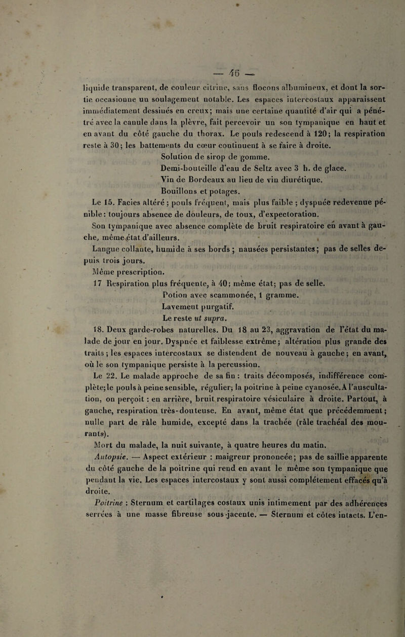 — .16 lit|uide transparent, de couleur citrlne, sans flocons albumineux, et dont la sor¬ tie occasionne un soulagement notable. Les espaces intercostaux apparaissent immédiatement dessinés en creux; mais une certaine quantité d’air qui a péné¬ tré avec la canule dans la plèvre, fait percevoir un son tympanique en haut et en avant du côté gauche du thorax. Le pouls redescend à 120; la respiration reste à 30; les battemmits du cœur continuent à se faire à droite. Solution de sirop de gomme. Demi-bouteille d’eau de Seltz avec 3 h. de glace. Vin de Bordeaux au lieu de vin diurétique. Bouillons et potages. Le 15. Faciès altéré ; pouls fréquent, mais plus faible ; dyspnée redevenue pé¬ nible: toujours absence de douleurs, de toux, d’expectoration. Son tympanique avec absence complète de bruit respiratoire eh avant à gau¬ che^ mêmevétat d’ailleurs. • , Langue collante, humide à ses bords ; nausées persistantes; pas de selles de¬ puis trois jours. Même prescription. 17 Respiration plus fréquente, à 40; même état; pas de selle. Potion aveç scammonée, 1 gramme. Lavemeut purgatif. Le reste ut supra. 18. Deux garde-robes naturelles. Du 18 au 23, aggravation de l’état du ma¬ lade de jour en jour. Dyspnée et faiblesse extrême; altération plus grande des traits ; les espaces intercostaux se distendent de nouveau à gauche ; en avant, où le son tympanique persiste à la percussion. Le 22. Le malade approche de sa fin: traits décomposés, indifférence com¬ plète; le pouls à peine sensible, régulier; la poitrine à peine cyanosée. A l’ausculta¬ tion, on perçoit : en arrière, bruit,respiratoire vésiculaire à droite. Partout, à gauche, respiration très-douteuse. En avant, même état que précédemment; nulle part de râle humide, excepté dans la trachée (râle trachéal des mou¬ rants). ftlort du malade, la nuit suivante, à quatre heures du matin. Autopsie. — Aspect extérieur : maigreur prononcée; pas de saillie apparente du côté gauche de la poitrine qui rend en avant le même son tympanique que pendant la vie. Les espaces intercostaux y sont aussi complètement effacés qu’à droite. Poitrine : Sternum et cartilages costaux unis intimement par des adhérences serrées à une masse fibreuse sous-jacente.— Sternum et côtes intacts. L’en-