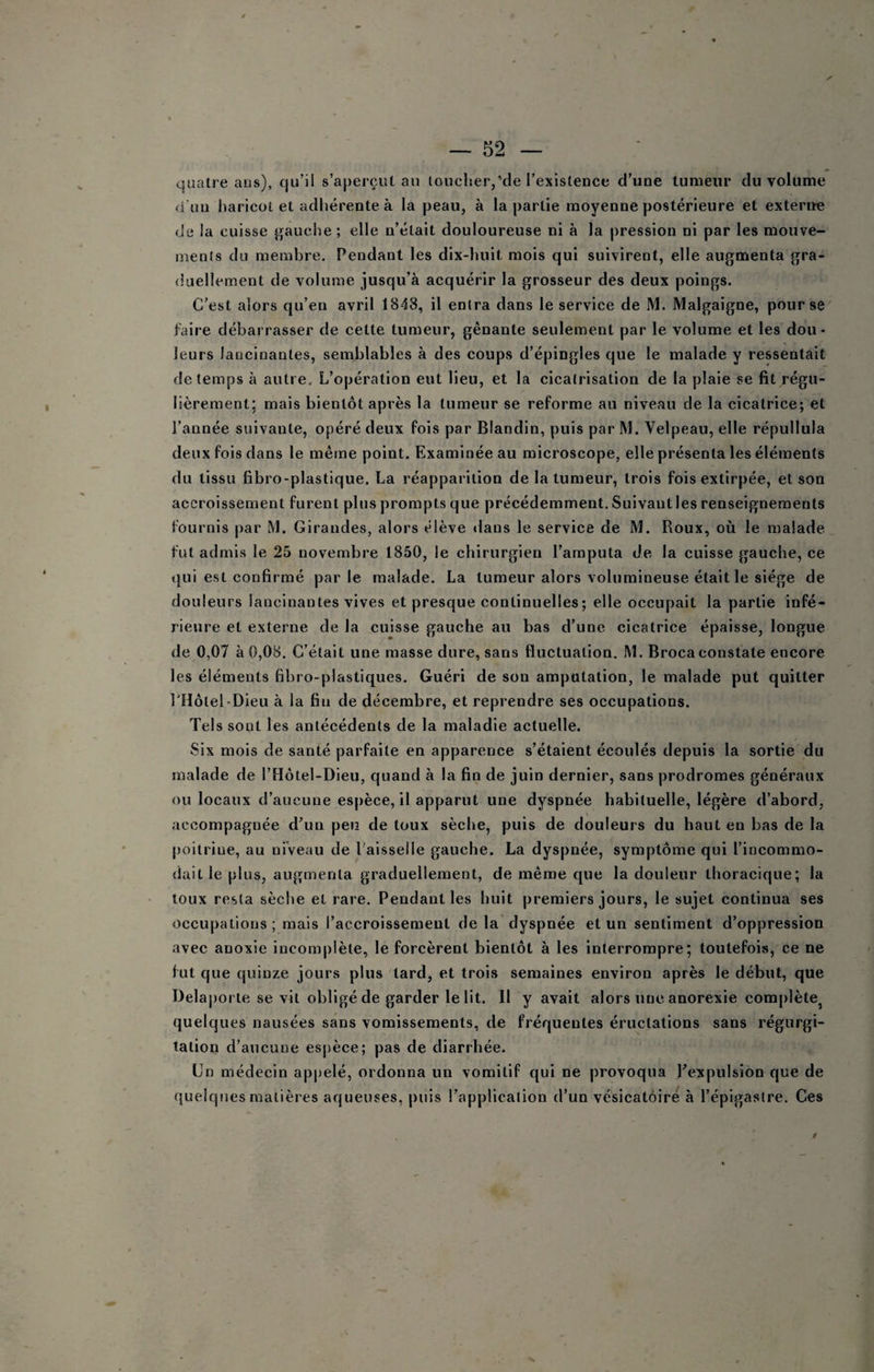 quatre ans), qu’il s’aperçut an loucher,'de l’existence d’une tumeur du volume <i'uu liaricüt et adhérente à la peau, à la partie moyenne postérieure et exterue (Je la cuisse gauche ; elle n’était douloureuse ni à la pression ni par les mouve¬ ments du membre. Pendant les dix-huit mois qui suivirent, elle augmenta gra¬ duellement de volume jusqu’à acquérir la grosseur des deux poings. C'est alors qu’en avril 1848, il entra dans le service de M. Malgaigne, pour se faire débarrasser de cette tumeur, gênante seulement par le volume et les dou¬ leurs lancinantes, semblables à des coups d’épingles que le malade y ressentait de temps à autre. L’opération eut lieu, et la cicatrisation de la plaie se fit régu¬ lièrement; mais bientôt après la tumeur se reforme au niveau de la cicatrice; et l’année suivante, opéré deux fois par Blandin, puis par M. Velpeau, elle répullula deux fois dans le même point. Examinée au microscope, elle présenta les éléments du tissu fibro-plastique. La réapparition de la tumeur, trois fois extirpée, et son accroissement furent plus prompts que précédemment, Suivautles renseignements fournis par M. Girandes, alors élève dans le service de M. Roux, où le malade fut admis le 25 novembre 1850, le chirurgien l’amputa de la cuisse gauche, ce qui est confirmé parle malade. La tumeur alors volumineuse était le siège de douleurs lancinantes vives et presque continuelles; elle occupait la partie infé¬ rieure et externe de la cuisse gauche au bas d’une cicatrice épaisse, longue de 0,07 à 0,08, C’était une masse dure, sans fluctuation. M. Brocaconstate encore les éléments fibro-plastiques. Guéri de son amputation, le malade put quitter rHôtel-Dleu à la fin de décembre, et reprendre ses occupations. Tels sont les antécédents de la maladie actuelle. Six mois de santé parfaite en apparence s’étaient écoulés depuis la sortie du malade de l’Hôtel-Dieu, quand à la fin de juin dernier, sans prodromes généraux ou locaux d’aucune espèce, il apparut une dyspnée habituelle, légère d’abord, accompagnée d’un peu de toux sèche, puis de douleurs du haut en bas de la poitrine, au niveau de l'aisselle gauche. La dyspnée, symptôme qui l’incommo¬ dait le plus, augmenta graduellement, de même que la douleur thoracique; la toux resta sèche et rare. Pendant les huit premiers jours, le sujet continua ses occupations ; mais l’accroissement de la dyspnée et un sentiment d’oppression avec anoxie incomplète, le forcèrent bientôt à les interrompre; toutefois, ce ne fut que quinze jours plus tard, et trois semaines environ après le début, que Delaporte se vit obligé de garder le lit. Il y avait alors une anorexie complète^ quelques nausées sans vomissements, de fréquentes éructations sans régurgi¬ tation d’aucune es()èce; pas de diarrhée. Un médecin ap|)elé, ordonna un vomitif qui ne provoqua l’expulsion que de quelques matières aqueuses, puis l’application d’un vésicatoire à l’épigastre. Ces