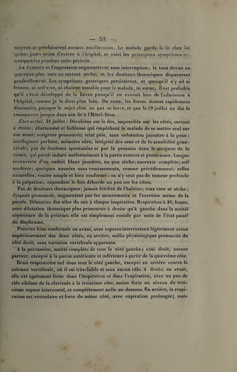 moyens ne ])roc!uisirenl aucune amélioralioii. Le malade jjarda le lil cliez lui quinze joui\s avant d’eutrer à I liôpital, et voici les principaux symptômes re - marquables pendant cette période. La dyspnée et l’oppression augmentèrent sans interruption; la toux devint au r^ntraire plus rare en restant sèche, et les douleurs thoraciques disparurent graduellement. Les symptômes gastriques persistèrent, et quoiqu’il n’y ait ni frisson, ni soif vive, ni chaleur sensible pour le malade, ni sueur, il est probable qu’il s’était développé de la fièvre puisqu’il en existait lors de l’admission à l’hôpital, comme je le dirai plus loin. Du reste, les forces étalent rapidement diminuées, puisque le sujet alité ne put se lever, et que le 29 juillet on dut le transporter jusque dans son lit à l’Hôtel-Dieii. Etal actuel, 31 juillet : Décubitus sur le dos, impossible sur les côtés, surtout à droite; abattement et faiblesse qui empêchent le malade de se mettre seul sur son séant; maigreur prononcée; teint pâle, sans coloration jaunâtre à la peau; intelligence parfaite, mémoire sûre, intégrité des sens et de la sensibilité géné- nérale; pas de douleurs spontanées ni par la pression dans le moignon de la cuisse, qui paraît induré uniformément à la partie externe et postérieure. Langue recouverte d’un eadult blanc jaunâtre, un peu sèche; anorexie complète; soif modérée; quelques nausées sans vomissements, comme précédemment; selles naturelles; ventre souple et bien conformé ; on n’y sent pas de tumeur profonde à la palpation; cependant le foie déborde un peu sur les côtes. Pas de douleurs thoraciques; jamais fétidité de l’haleine; toux rare et sèche ; rlyspnée prononcée, augmentant par les mouvements et l’exercice même de la parole. Dilatation des ailes du nez à chaque inspiration. Respiration à 36, haute, avec dilatation thoracique plus prononcée à droite qu’à gauche dans la moitié supérieure de la poitrine; elle est simplement costale par suite de l’état passif du diaphrame. Poitrine bien conformée en avant, avec espacesintercostaux légèrement creux supérieurement des deux côtés; en arrière, saillie physiologique prononcée du côté droit, sans variation vertébrale apparente. A la percussion, matité complète de tout le côté gauche; côté droit, sonore partout, excepté à la partie antérieure et Inférieure à partir de la quatrième côte. Bruit respiratoire nul dans tout le côté gauche, excepté en arrière contre la colonne vertébrale, où il est très-faible et sans aucun râle. A droite, en avant, elle est également forte dans l’mspiration et dans l’expiration, avec un peu de râle sibilant de la clavicule à la troisième côte, moins forte au niveau du troi¬ sième espace intercostal, et complètement nulle au-dessous. En arrière, la respi¬ ration est vésiculaire et forte du même côté, avec expiration prolongée; mais